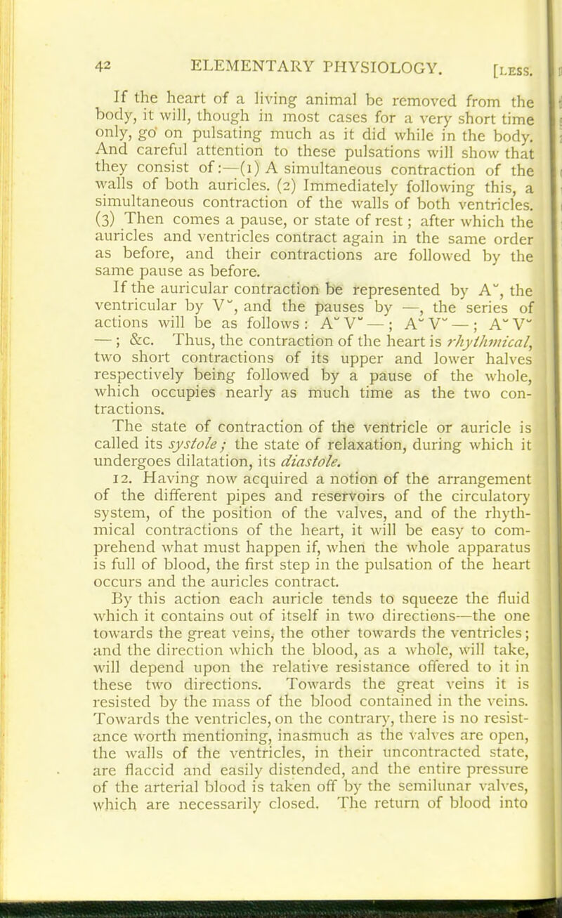 If the heart of a living animal be removed from the body, it will, though in most cases for a very short time only, go' on pulsating much as it did while in the body. And careful attention to these pulsations will show that they consist of:—(1) A simultaneous contraction of the walls of both auricles. (2) Immediately following this, a simultaneous contraction of the walls of both ventricles. (3) Then comes a pause, or state of rest; after which the auricles and ventricles contract again in the same order as before, and their contractions are followed by the same pause as before. If the auricular contraction be represented by A“, the ventricular by V”, and the pauses by —, the series of actions will be as follows : A V“ — ; A V“ — ; A“ V — ; &c. Thus, the contraction of the heart is rhythmical, two short contractions of its upper and lower halves respectively being followed by a pause of the whole, which occupies nearly as much time as the two con- tractions. The state of contraction of the ventricle or auricle is called its systole; the state of relaxation, during which it undergoes dilatation, its diastole. 12. Having now acquired a notion of the arrangement of the different pipes and reservoirs of the circulatory system, of the position of the valves, and of the rhyth- mical contractions of the heart, it will be easy to com- prehend what must happen if, when the whole apparatus is full of blood, the first step in the pulsation of the heart occurs and the auricles contract. By this action each auricle tends to squeeze the fluid which it contains out of itself in two directions—the one towards the great veins, the other towards the ventricles; and the direction which the blood, as a whole, will take, will depend upon the relative resistance offered to it in these two directions. Towards the great veins it is resisted by the mass of the blood contained in the veins. Towards the ventricles, on the contrary, there is no resist- ance worth mentioning, inasmuch as the Valves are open, the walls of the ventricles, in their uncontracted state, are flaccid and easily distended, and the entire pressure of the arterial blood is taken off by the semilunar valves, which are necessarily closed. The return of blood into