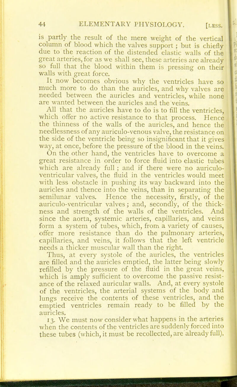 is partly the result of the mere weight of the vertical column of blood which the valves support ; but is chiefly due to the reaction of the distended elastic walls of the great arteries, for as we shall see, these arteries are already so full that the blood within them is pressing on their walls with great force. It now becomes obvious why the ventricles have so much more to do than the auricles, and why valves are needed between the auricles and ventricles, while none are wanted between the auricles and the veins. All that the auricles have to do is to fill the ventricles, which offer no active resistance to that process. Hence the thinness of the walls of the auricles, and hence the needlessness of any auriculo-venous valve, the resistance on the side of the ventricle being so insignificant that it gives way, at once, before the pressure of the blood in the veins. On the other hand, the ventricles have to overcome a great resistance in order to force fluid into elastic tubes which are already full ; and if there were no auriculo- ventricular valves, the fluid in the ventricles would meet with less obstacle in pushing its way backward into the auricles and thence into the veins, than in separating the semilunar valves. Hence the necessity, firstly, of the auriculo-ventricular valves; and, secondly, of the thick- ness and strength of the walls of the ventricles. And since the aorta, systemic arteries, capillaries, and veins form a system of tubes, which, from a variety of causes, offer more resistance than do the pulmonary arteries, capillaries, and veins, it follows that the left ventricle needs a thicker muscular wall than the right. Thus, at every systole of the auricles, the ventricles are filled and the auricles emptied, the latter being slowly refilled by the pressure of the fluid in the great veins, which is amply sufficient to overcome the passive resist- ance of the relaxed auricular walls. And, at every systole of the ventricles, the arterial systems of the body and lungs receive the contents of these ventricles, and the emptied ventricles remain ready to be filled by the auricles. 13. We must now consider what happens in the arteries when the contents of the ventricles are suddenly forced into these tubes (which, it must be recollected, are already full).