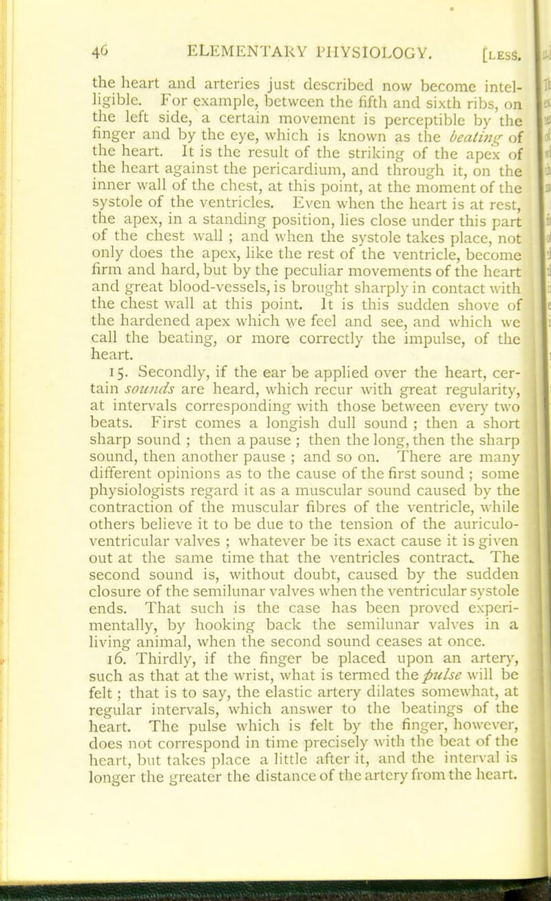 the heart and arteries just described now become intel- ligible. For example, between the fifth and sixth ribs, on the left side, a certain movement is perceptible by the finger and by the eye, which is known as the bealuig of the heart. It is the result of the striking of the apex of the heart against the pericardium, and through it, on the inner wall of the chest, at this point, at the moment of the systole of the ventricles. Even when the heart is at rest, the apex, in a standing position, lies close under this part of the chest wall ; and when the systole takes place, not only does the apex, like the rest of the ventricle, become firm and hard, but by the peculiar movements of the heart and great blood-vessels, is brought sharply in contact with the chest wall at this point. It is this sudden shove of the hardened apex which we feel and see, and which we call the beating, or more correctly the impulse, of the heart. 15. Secondly, if the ear be applied over the heart, cer- tain sounds are heard, which recur with great regularity, at intervals corresponding with those between every two beats. First comes a longish dull sound ; then a short sharp sound ; then a pause ; then the long, then the sharp sound, then another pause ; and so on. There are many different opinions as to the cause of the first sound ; some physiologists regard it as a muscular sound caused by the contraction of the muscular fibres of the ventricle, while others believe it to be due to the tension of the auriculo- ventricular valves ; whatever be its exact cause it is given out at the same time that the ventricles contracts The second sound is, without doubt, caused by the sudden closure of the semilunar valves when the ventricular systole ends. That such is the case has been proved experi- mentally, by hooking back the semilunar valves in a living animal, when the second sound ceases at once. 16. Thirdly, if the finger be placed upon an artery, such as that at the wrist, what is termed the pulse will be felt; that is to say, the elastic artery dilates somewhat, at regular intervals, which answer to the beatings of the heart. The pulse which is felt by the finger, however, does not correspond in time precisely with the beat of the heart, but takes place a little after it, and the interval is longer the greater the distance of the artery from the heart.