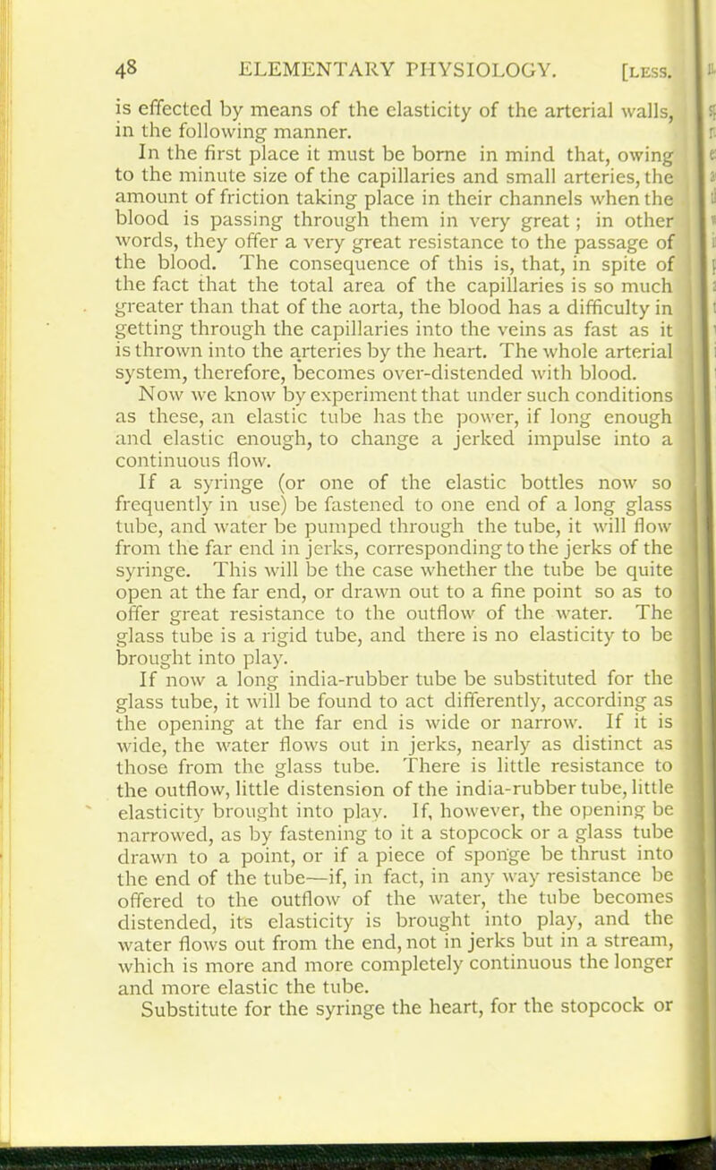 is effected by means of the elasticity of the arterial walls, in the following manner. In the first place it must be borne in mind that, owing to the minute size of the capillaries and small arteries, the amount of friction taking place in their channels when the blood is passing through them in very great; in other words, they offer a very great resistance to the passage of the blood. The consequence of this is, that, in spite of the fact that the total area of the capillaries is so much greater than that of the aorta, the blood has a difficulty in getting through the capillaries into the veins as fast as it is thrown into the arteries by the heart. The whole arterial system, therefore, becomes over-distended with blood. Now we know by experiment that under such conditions as these, an elastic tube has the power, if long enough and elastic enough, to change a jerked impulse into a continuous flow. If a syringe (or one of the elastic bottles now so frequently in use) be fastened to one end of a long glass tube, and water be pumped through the tube, it will flow from the far end in jerks, corresponding to the jerks of the syringe. This will be the case whether the tube be quite open at the far end, or drawn out to a fine point so as to offer great resistance to the outflow of the water. The glass tube is a rigid tube, and there is no elasticity to be brought into play. If now a long india-rubber tube be substituted for the glass tube, it will be found to act differently, according as the opening at the far end is wide or narrow. If it is wide, the water flows out in jerks, nearly as distinct as those from the glass tube. There is little resistance to the outflow, little distension of the india-rubber tube, little elasticity brought into play. If, however, the opening be narrowed, as by fastening to it a stopcock or a glass tube drawn to a point, or if a piece of sponge be thrust into the end of the tube—if, in fact, in any way resistance be offered to the outflow of the water, the tube becomes distended, its elasticity is brought into play, and the water flows out from the end, not in jerks but in a stream, which is more and more completely continuous the longer and more elastic the tube. Substitute for the syringe the heart, for the stopcock or