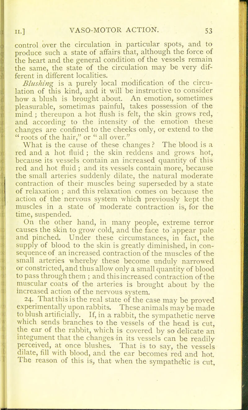 control over the circulation in particular spots, and to produce such a state of affairs that, although the force of the heart and the general condition of the vessels remain the same, the state of the circulation may be very dif- ferent in different localities. Blushing is a purely local modification of the circu- lation of this kind, and it will be instructive to consider how a blush is brought about. An emotion, sometimes pleasurable, sometimas painful, takes possession of the mind ; thereupon a hot flush is felt, the skin grows red, and according to the intensity of the emotion these changes are confined to the cheeks only, or extend to the “ roots of the hair,” or “ all over.” What is the cause of these changes ? The blood is a red and a hot fluid ; the skin reddens and grows hot, because its vessels contain an increased quantity of this red and hot fluid; and its vessels contain more, because the small arteries suddenly dilate, the natural moderate contraction of their muscles being superseded by a state of relaxation ; and this relaxation comes on because the action of the nervous system which previously kept the muscles in a state of moderate contraction is, for the time, suspended. On the other hand, in many people, extreme terror causes the skin to grow cold, and the face to'appear pale and pinched. Under these circumstances, in fact, the supply of blood to the skin is greatly diminished, in con- sequence of an increased contraction of the muscles of the small arteries whereby these become unduly narrowed or constricted, and thus allow only a small quantity of blood to pass through them ; and this increased contraction of the muscular coats of the arteries is brought about by the increased action of the nervous system. 24. That this is the real state of the case may be proved experimentally upon rabbits. These animals may be made to blush artificially. If, in a rabbit, the sympathetic nerve which sends branches to the vessels of the head is cut, the ear of the rabbit, which is covered by so delicate an integument that the changes in its vessels can be readily perceived, at once blushes. That is to say, the vessels dilate, fill with blood, and the ear becomes red and hot. The reason of this is, that when the sympathetic is cut.