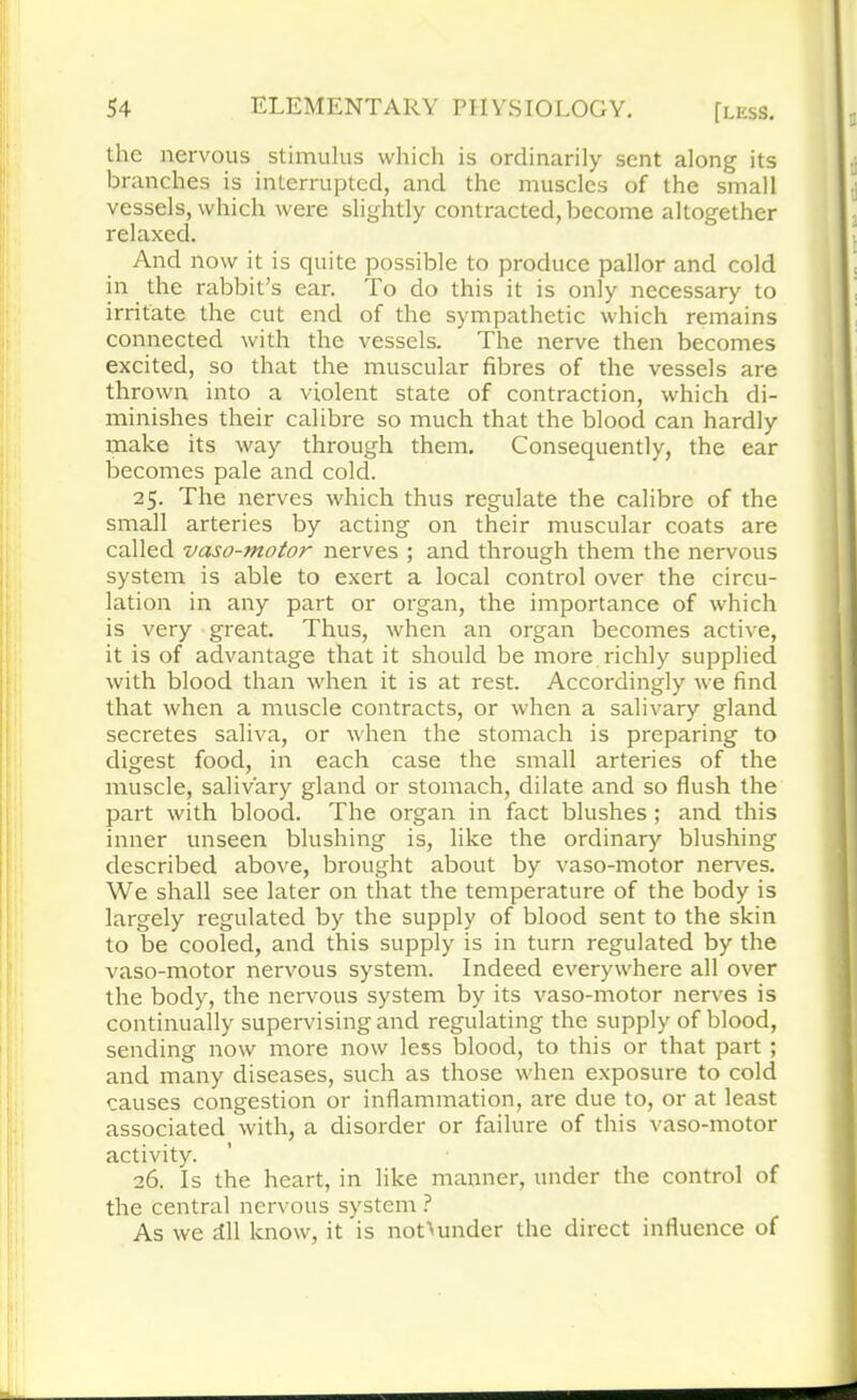 the nervous stimulus which is ordinarily sent along its branches is interrupted, and the muscles of the small vessels, which were slightly contracted, become altogether relaxed. And now it is quite possible to produce pallor and cold in the rabbit’s ear. To do this it is only necessary to irritate the cut end of the sympathetic which remains connected with the vessels. The nerve then becomes excited, so that the muscular fibres of the vessels are thrown into a violent state of contraction, which di- minishes their calibre so much that the blood can hardly make its way through them. Consequently, the ear becomes pale and cold. 25. The nerves which thus regulate the calibre of the small arteries by acting on their muscular coats are called vaso-motor nerves ; and through them the nervous system is able to exert a local control over the circu- lation in any part or organ, the importance of which is very great. Thus, when an organ becomes active, it is of advantage that it should be more richly supplied with blood than when it is at rest. Accordingly we find that when a muscle contracts, or when a salivary gland secretes saliva, or when the stomach is preparing to digest food, in each case the small arteries of the muscle, salivary gland or stomach, dilate and so flush the part with blood. The organ in fact blushes; and this inner unseen blushing is, like the ordinary blushing described above, brought about by vaso-motor nerves. We shall see later on that the temperature of the body is largely regulated by the supply of blood sent to the skin to be cooled, and this supply is in turn regulated by the vaso-motor nervous system. Indeed everywhere all over the body, the nervous system by its vaso-motor nerves is continually supervising and regulating the supply of blood, sending now more now less blood, to this or that part ; and many diseases, such as those when exposure to cold causes congestion or inflammation, are due to, or at least associated with, a disorder or failure of this vaso-motor activity. 26. Is the heart, in like manner, under the control of the central nervous system ? As we dll know, it is not>under the direct influence of