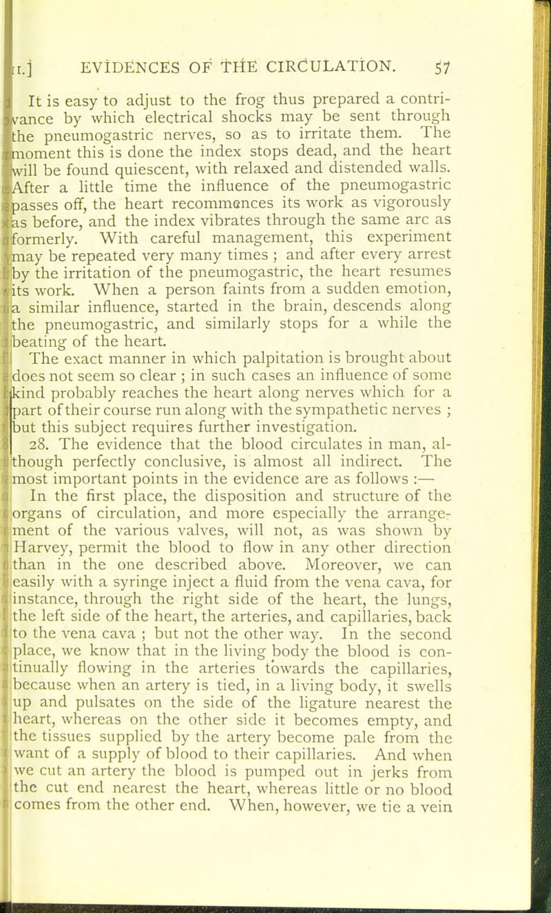 It is easy to adjust to the frog thus prepared a contri- vance by which electrical shocks may be sent through the pneumogastric nerves, so as to irritate them. The moment this is done the index stops dead, and the heart will be found quiescent, with relaxed and distended walls. After a little time the influence of the pneumogastric passes off, the heart recommences its work as vigorously las before, and the index vibrates through the same arc as formerly. With careful management, this experiment may be repeated very many times ; and after every arrest by the irritation of the pneumogastric, the heart resumes its work. When a person faints from a sudden emotion, a similar influence, started in the brain, descends along the pneumogastric, and similarly stops for a while the ibeating of the heart. The exact manner in which palpitation is brought about jdoes not seem so clear ; in such cases an influence of some kind probably reaches the heart along nerves which for a part of their course run along with the sympathetic nerves ; but this subject requires further investigation. 28. The evidence that the blood circulates in man, al- though perfectly conclusive, is almost all indirect. The most important points in the evidence are as follows :— In the first place, the disposition and structure of the organs of circulation, and more especially the arrange- ment of the various valves, will not, as was shown by Harvey, permit the blood to flow in any other direction than in the one described above. Moreover, we can (easily with a syringe inject a fluid from the vena cava, for instance, through the right side of the heart, the lungs, the left side of the heart, the arteries, and capillaries, back ito the vena cava ; but not the other way. In the second place, we know that in the living body the blood is con- 1 tinually flowing in the arteries towards the capillaries, 1 because when an artery is tied, in a living body, it swells up and pulsates on the side of the ligature nearest the heart, whereas on the other side it becomes empty, and the tissues supplied by the artery become pale from the want of a supply of blood to their capillaries. And when we cut an artery the blood is pumped out in jerks from the cut end nearest the heart, whereas little or no blood 1 comes from the other end. When, however, we tie a vein