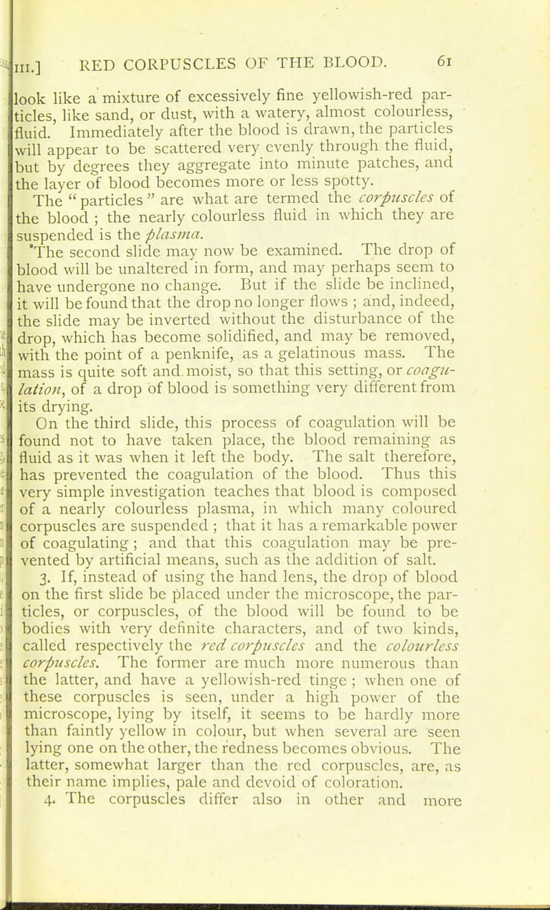 look like a mixture of excessively fine yellowish-red par- ticles, like sand, or dust, with a watery, almost colourless, fluid. Immediately after the blood is drawn, the particles will appear to be scattered very evenly through the fluid, but by degrees they aggregate into minute patches, and the layer of blood becomes more or less spotty. The “ particles ” are what are termed the corpuscles of the blood ; the nearly colourless fluid in which they are suspended is the plasma. ’The second slide may now be examined. The drop of blood will be unaltered in form, and may perhaps seem to have undergone no change. But if the slide be inclined, it will be found that the drop no longer flows ; and, indeed, the slide may be inverted without the disturbance of the le drop, which has become solidified, and may be removed, with the point of a penknife, as a gelatinous mass. The :<1 mass is quite soft and moist, so that this setting, ox coagu- lation, of a drop of blood is something very different from )e its drying. On the third slide, this process of coagulation will be s found not to have taken place, the blood remaining as fluid as it was when it left the body. The salt therefore, has prevented the coagulation of the blood. Thus this very simple investigation teaches that blood is composed of a nearly colourless plasma, in which many coloured corpuscles are suspended ; that it has a remarkable power of coagulating; and that this coagulation may be pre- vented by artificial means, such as the addition of salt. 3. If, instead of using the hand lens, the drop of blood on the first slide be placed under the microscope, the par- ticles, or corpuscles, of the blood will be found to be bodies with very definite characters, and of two kinds, called respectively the red corpuscles and the colourless corpuscles. The former are much more numerous than the latter, and have a yellowish-red tinge ; when one of these corpuscles is seen, under a high powrer of the microscope, lying by itself, it seems to be hardly more than faintly yellow in colour, but when several are seen lying one on the other, the redness becomes obvious. The latter, somewhat larger than the red corpuscles, are, as their name implies, pale and devoid of coloration. 4. The corpuscles differ also in other and more