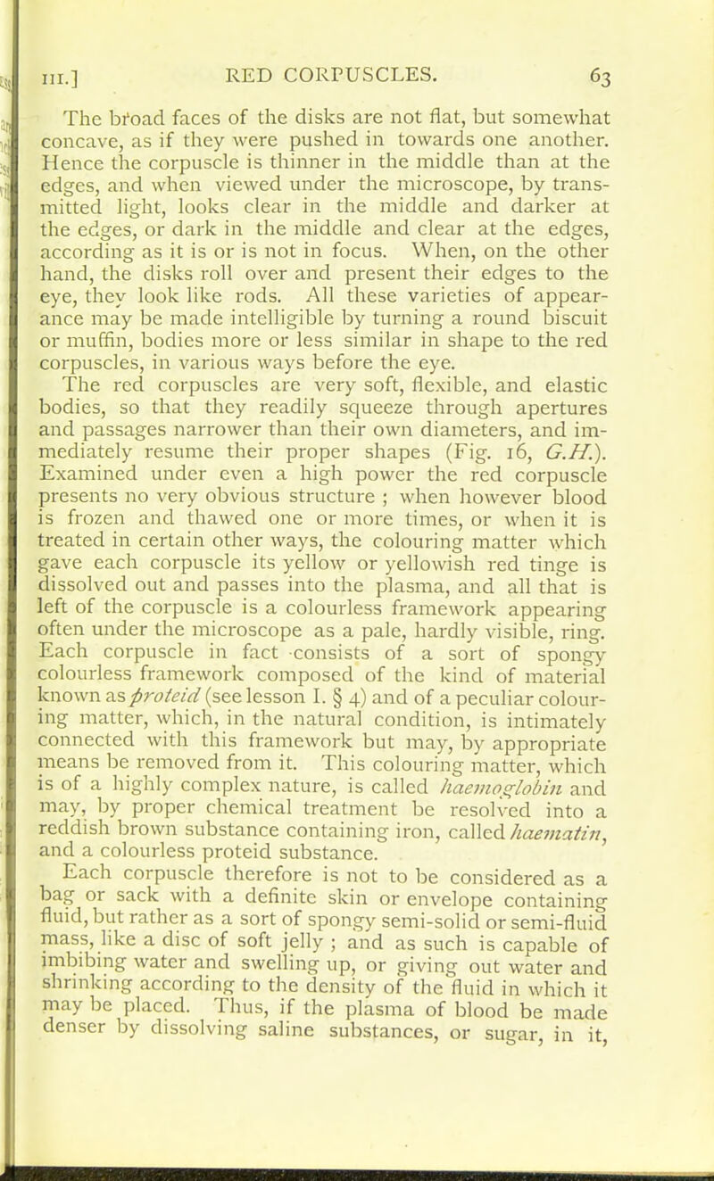 The bfoad faces of the disks are not flat, but somewhat ci concave, as if they were pushed in towards one another. Hence the corpuscle is thinner in the middle than at the edges, and when viewed under the microscope, by trans- mitted light, looks clear in the middle and darker at the edges, or dark in the middle and clear at the edges, according as it is or is not in focus. When, on the other hand, the disks roll over and present their edges to the eye, they look like rods. All these varieties of appear- ance may be made intelligible by turning a round biscuit or muffin, bodies more or less similar in shape to the red corpuscles, in various ways before the eye. The red corpuscles are very soft, flexible, and elastic bodies, so that they readily squeeze through apertures and passages narrower than their own diameters, and im- mediately resume their proper shapes (Fig. 16, G.H.). Examined under even a high power the red corpuscle presents no very obvious structure ; when however blood is frozen and thawed one or more times, or when it is treated in certain other ways, the colouring matter which gave each corpuscle its yellow or yellowish red tinge is dissolved out and passes into the plasma, and all that is left of the corpuscle is a colourless framework appearing often under the microscope as a pale, hardly visible, ring. Each corpuscle in fact consists of a sort of spongy colourless framework composed of the kind of material known as fi?'oteid (see lesson I. § 4) and of a peculiar colour- ing matter, which, in the natural condition, is intimately connected with this framework but may, by appropriate means be removed from it. This colouring matter, which is of a highly complex nature, is called haemoglobin and may, by proper chemical treatment be resolved into a reddish brown substance containing iron, called haematin, and a colourless proteid substance. Each corpuscle therefore is not to be considered as a bag or sack with a definite skin or envelope containing fluid, but rather as a sort of spongy semi-solid or semi-fluid mass, like a disc of soft jelly ; and as such is capable of imbibing water and swelling up, or giving out water and shrinking according to the density of the fluid in which it may be placed. Thus, if the plasma of blood be made denser by dissolving saline substances, or sugar, in it,