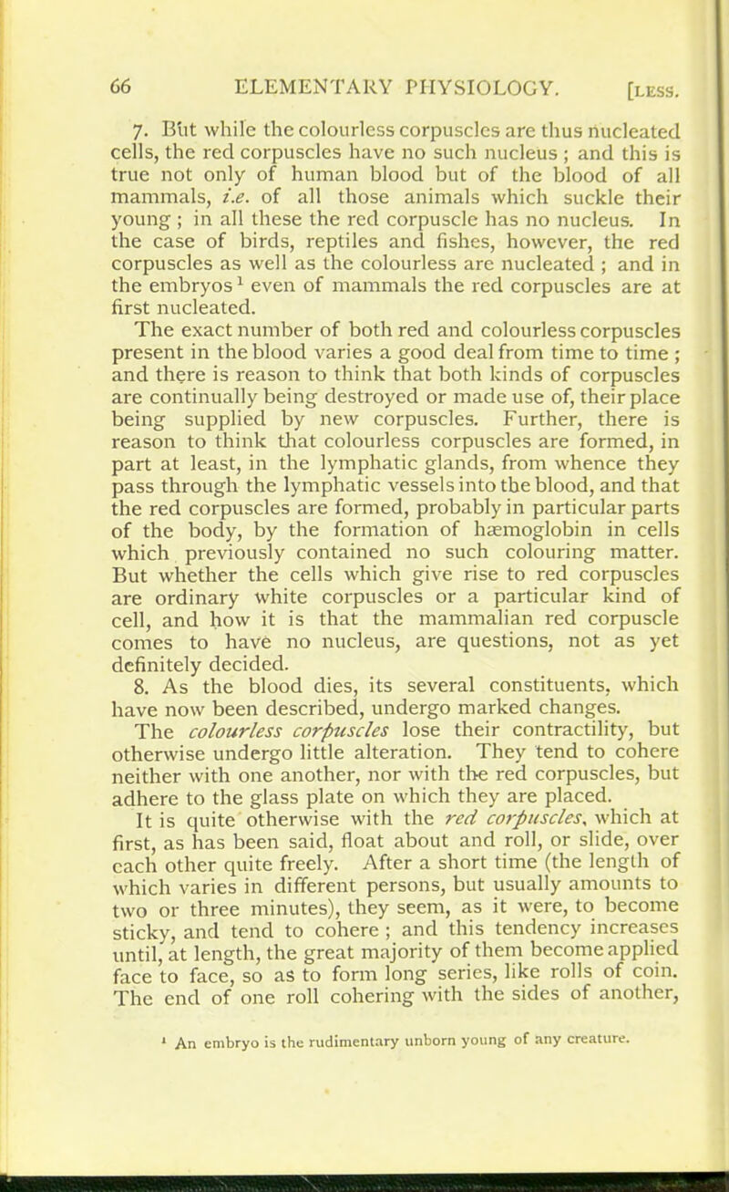 7. Blit while the colourless corpuscles are thus nucleated cells, the red corpuscles have no such nucleus ; and this is true not only of human blood but of the blood of all mammals, i.e. of all those animals which suckle their young ; in all these the red corpuscle has no nucleus. In the case of birds, reptiles and fishes, however, the red corpuscles as well as the colourless are nucleated ; and in the embryos1 even of mammals the red corpuscles are at first nucleated. The exact number of both red and colourless corpuscles present in the blood varies a good deal from time to time ; and there is reason to think that both kinds of corpuscles are continually being destroyed or made use of, their place being supplied by new corpuscles. Further, there is reason to think that colourless corpuscles are formed, in part at least, in the lymphatic glands, from whence they pass through the lymphatic vessels into the blood, and that the red corpuscles are formed, probably in particular parts of the body, by the formation of haemoglobin in cells which previously contained no such colouring matter. But whether the cells which give rise to red corpuscles are ordinary white corpuscles or a particular kind of cell, and how it is that the mammalian red corpuscle comes to have no nucleus, are questions, not as yet definitely decided. 8. As the blood dies, its several constituents, which have now been described, undergo marked changes. The colourless corpuscles lose their contractility, but otherwise undergo little alteration. They tend to cohere neither with one another, nor with the red corpuscles, but adhere to the glass plate on which they are placed. It is quite otherwise with the red corpuscles, which at first, as has been said, float about and roll, or slide, over each other quite freely. After a short time (the length of which varies in different persons, but usually amounts to two or three minutes), they seem, as it were, to become sticky, and tend to cohere ; and this tendency increases until, at length, the great majority of them become applied face to face, so as to form long series, like rolls of coin. The end of one roll cohering with the sides of another, * An embryo is the rudimentary unborn young of any creature.