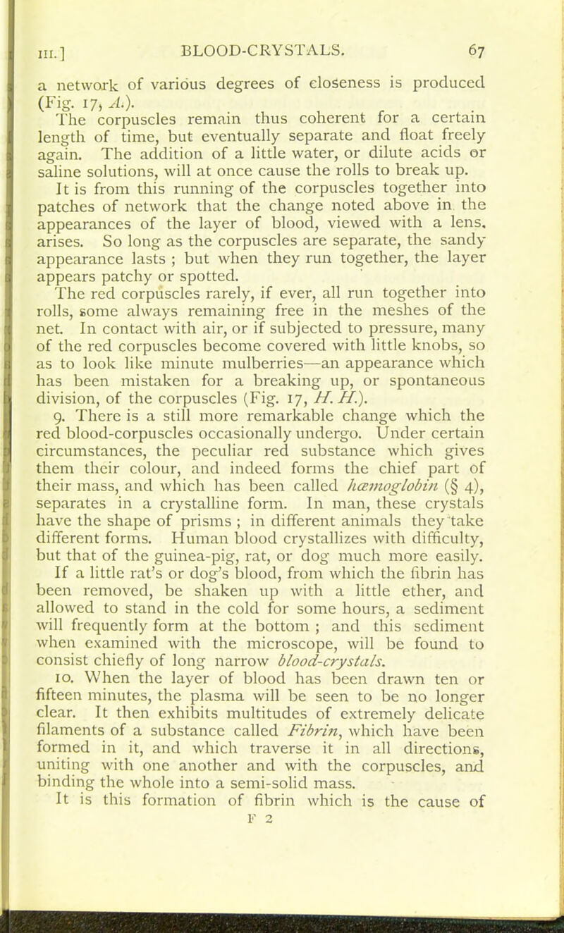 a network of various degrees of closeness is produced (Fig. 17, A*). . The corpuscles remain thus coherent for a certain length of time, but eventually separate and float freely again. The addition of a little water, or dilute acids or saline solutions, will at once cause the rolls to break up. It is from this running of the corpuscles together into patches of network that the change noted above in the appearances of the layer of blood, viewed with a lens, arises. So long as the corpuscles are separate, the sandy appearance lasts ; but when they run together, the layer appears patchy or spotted. The red corpuscles rarely, if ever, all run together into rolls, some always remaining free in the meshes of the net. In contact with air, or if subjected to pressure, many of the red corpuscles become covered with little knobs, so as to look like minute mulberries—an appearance which has been mistaken for a breaking up, or spontaneous division, of the corpuscles (Fig. 17, H. H.). 9. There is a still more remarkable change which the red blood-corpuscles occasionally undergo. Under certain circumstances, the peculiar red substance which gives them their colour, and indeed forms the chief part of their mass, and which has been called hccmoglobin (§ 4), separates in a crystalline form. In man, these crystals have the shape of prisms ; in different animals they take different forms. Human blood crystallizes with difficulty, but that of the guinea-pig, rat, or dog much more easily. If a little rat’s or dog’s blood, from which the fibrin has been removed, be shaken up with a little ether, and allowed to stand in the cold for some hours, a sediment will frequently form at the bottom ; and this sediment when examined with the microscope, will be found to consist chiefly of long narrow blood-crystals. 10. When the layer of blood has been drawn ten or fifteen minutes, the plasma will be seen to be no longer clear. It then exhibits multitudes of extremely delicate filaments of a substance called Fibrin, which have been formed in it, and which traverse it in all directions, uniting with one another and with the corpuscles, and binding the whole into a semi-solid mass. It is this formation of fibrin which is the cause of