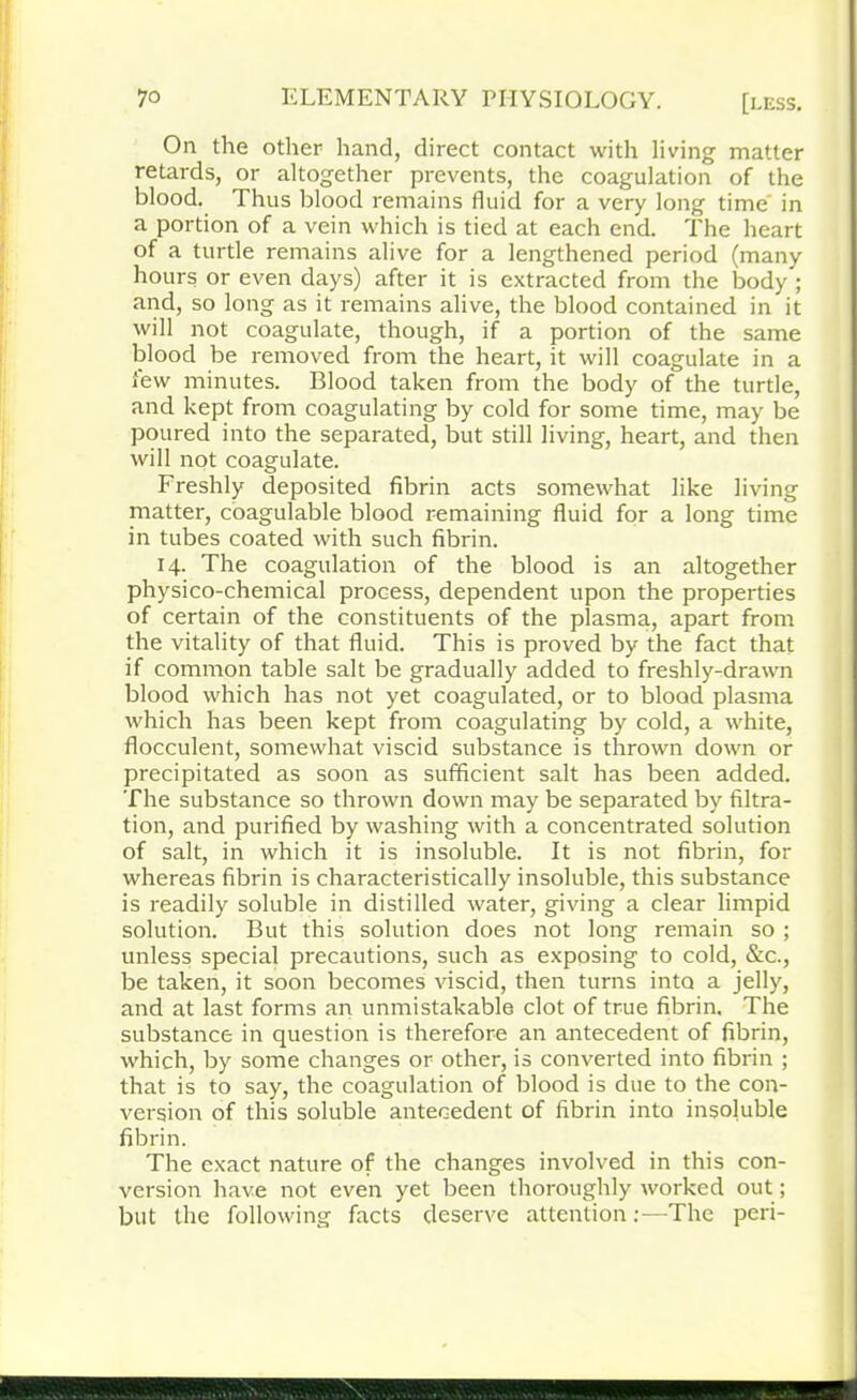 On the other hand, direct contact with living matter retards, or altogether prevents, the coagulation of the blood. Thus blood remains fluid for a very long time' in a portion of a vein which is tied at each end. The heart of a turtle remains alive for a lengthened period (many hours or even days) after it is extracted from the body ; and, so long as it remains alive, the blood contained in it will not coagulate, though, if a portion of the same blood be removed from the heart, it will coagulate in a lew minutes. Blood taken from the body of the turtle, and kept from coagulating by cold for some time, may be poured into the separated, but still living, heart, and then will not coagulate. Freshly deposited fibrin acts somewhat like living matter, coagulable blood remaining fluid for a long time in tubes coated with such fibrin. 14. The coagulation of the blood is an altogether physico-chemical process, dependent upon the properties of certain of the constituents of the plasma, apart from the vitality of that fluid. This is proved by the fact that if common table salt be gradually added to freshly-drawn blood which has not yet coagulated, or to blood plasma which has been kept from coagulating by cold, a white, flocculent, somewhat viscid substance is thrown down or precipitated as soon as sufficient salt has been added. The substance so thrown down may be separated by filtra- tion, and purified by washing with a concentrated solution of salt, in which it is insoluble. It is not fibrin, for whereas fibrin is characteristically insoluble, this substance is readily soluble in distilled water, giving a clear limpid solution. But this solution does not long remain so ; unless special precautions, such as exposing to cold, &c., be taken, it soon becomes viscid, then turns into a jelly, and at last forms an unmistakable clot of true fibrin. The substance in question is therefore an antecedent of fibrin, which, by some changes or other, is converted into fibrin ; that is to say, the coagulation of blood is due to the con- version of this soluble antecedent of fibrin into insoluble fibrin. The exact nature of the changes involved in this con- version have not even yet been thoroughly worked out; but the following facts deserve attention;—The peri-