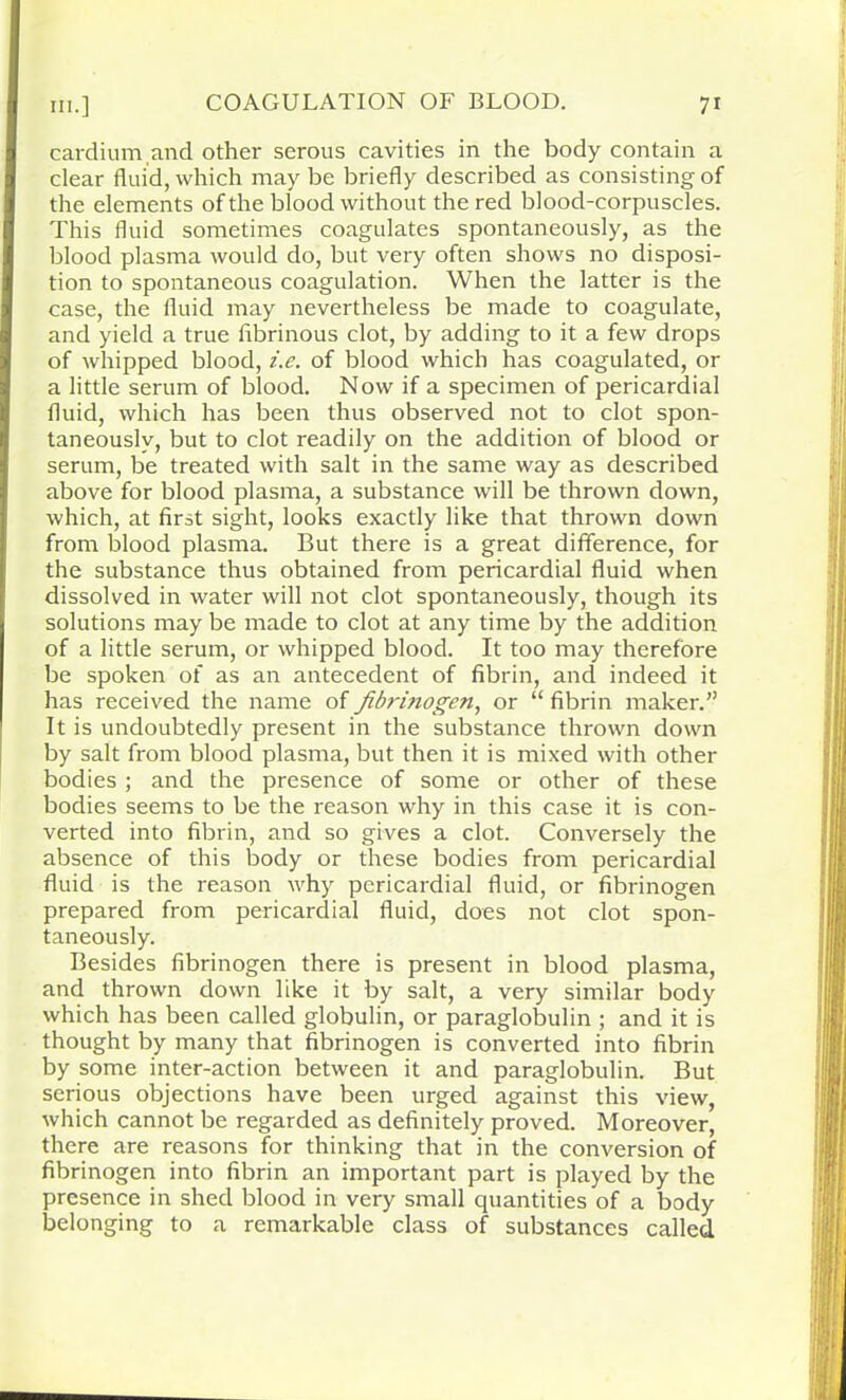 cardium and other serous cavities in the body contain a clear fluid, which may be briefly described as consisting of the elements of the blood without the red blood-corpuscles. This fluid sometimes coagulates spontaneously, as the blood plasma would do, but very often shows no disposi- tion to spontaneous coagulation. When the latter is the case, the fluid may nevertheless be made to coagulate, and yield a true fibrinous clot, by adding to it a few drops of whipped blood, i.e. of blood which has coagulated, or a little serum of blood. Now if a specimen of pericardial fluid, which has been thus observed not to clot spon- taneously, but to clot readily on the addition of blood or serum, be treated with salt in the same way as described above for blood plasma, a substance will be thrown down, which, at first sight, looks exactly like that thrown down from blood plasma. But there is a great difference, for the substance thus obtained from pericardial fluid when dissolved in water will not clot spontaneously, though its solutions may be made to clot at any time by the addition of a little serum, or whipped blood. It too may therefore be spoken of as an antecedent of fibrin, and indeed it has received the name of fibrinogen, or “ fibrin maker.” It is undoubtedly present in the substance thrown down by salt from blood plasma, but then it is mixed with other bodies ; and the presence of some or other of these bodies seems to be the reason why in this case it is con- verted into fibrin, and so gives a clot. Conversely the absence of this body or these bodies from pericardial fluid is the reason why pericardial fluid, or fibrinogen prepared from pericardial fluid, does not clot spon- taneously. Besides fibrinogen there is present in blood plasma, and thrown down like it by salt, a very similar body which has been called globulin, or paraglobulin ; and it is thought by many that fibrinogen is converted into fibrin by some inter-action between it and paraglobulin. But serious objections have been urged against this view, which cannot be regarded as definitely proved. Moreover, there are reasons for thinking that in the conversion of fibrinogen into fibrin an important part is played by the presence in shed blood in very small quantities of a body belonging to a remarkable class of substances called