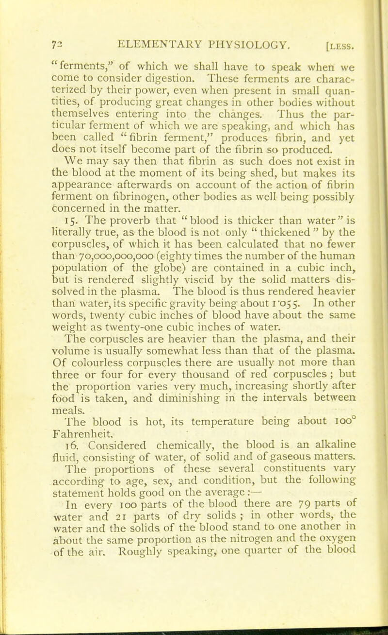 “ferments,” of which we shall have to speak when we come to consider digestion. These ferments are charac- terized by their power, even when present in small quan- tities, of producing great changes in other bodies without themselves entering into the changes. Thus the par- ticular ferment of which we are speaking, and which has been called “ fibrin ferment,” produces fibrin, and yet does not itself become part of the fibrin so produced. We may say then that fibrin as such does not exist in the blood at the moment of its being shed, but makes its appearance afterwards on account of the action of fibrin ferment on fibrinogen, other bodies as well being possibly concerned in the matter. 15. The proverb that “blood is thicker than water” is literally true, as the blood is not only “ thickened ” by the corpuscles, of which it has been calculated that no fewer than 70,000,000,000 (eighty times the number of the human population of the globe) are contained in a cubic inch, but is rendered slightly viscid by the solid matters dis- solved in the plasma. The blood is thus rendered heavier than water, its specific gravity being about 1 ’05 5. In other words, twenty cubic inches of blood have about the same weight as twenty-one cubic inches of water. The corpuscles are heavier than the plasma, and their volume is usually somewhat less than that of the plasma. Of colourless corpuscles there are usually not more than three or four for every thousand of red corpuscles ; but the proportion varies very much, increasing shortly after food is taken, and diminishing in the intervals between meals. The blood is hot, its temperature being about ioo° Fahrenheit. 16. Considered chemically, the blood is an alkaline fluid, consisting of water, of solid and of gaseous matters. The proportions of these several constituents vary according to age, sex, and condition, but the following statement holds good on the average In every 100 parts of the blood there are 79 parts of water and 21 parts of dry solids ; in other words, the water and the solids of the blood stand to one another in about the same proportion as the nitrogen and the oxygen of the air. Roughly speaking, one quarter of the blood