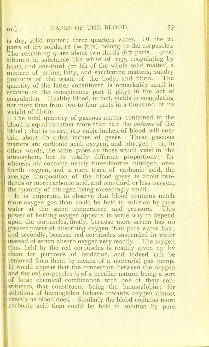 IJ is dry, solid matter; three quarters water. Of the 21 parts of dry solids, 12 (= fths) belong to the corpuscles. The remaining 9 are about two-thirds (67 parts = fths) : albumin (a substance like white of egg, coagulating by heat), and one-third (= 7th of the whole solid matter) a mixture of saline, fatty, and saccharine matters, sundry products of the waste of the body, and fibrin. The quantity of the latter constituent is remarkably small in : relation to the conspicuous part it plays in the act of coagulation. Healthy blood, in fact, yields in coagulating : not more than from two to four parts in a thousand of its ■ weight of fibrin. The total quantity of gaseous matter contained in the blood is equal to rather more than half the volume of the blood ; that is to say, 100 cubic inches of blood will con- tain about 60 cubic inches of gases. These gaseous matters are carbonic acid, oxygqn, and nitrogen ; or, in other words, the same gases as those which exist in the . atmosphere, but in totally different proportions; for whereas air contains nearly three-fourths nitrogen, one- fourth oxygen, and a mere trace of carbonic acid, the average composition of the blood gases is about two- thirds or more carbonic acid, and one-third or less oxygen, the quantity of nitrogen being exceedingly small. It is important to observe that blood contains much more oxygen gas than could be held in solution by pure water at the same temperature and pressure. This 1 power of holding oxygen appears in some way to depend upon the corpuscles, firstly, because mere serum has no 1 greater power of absorbing oxygen than pure water has ; i and secondly, because red corpuscles suspended in water I instead of serum absorb oxygen very readily. The oxygen thus held by the red corpuscles is readily given up by : them for purposes of oxidation, and indeed can be removed from them by means of a mercurial gas pump. It would appear that the connection between the oxygen I and the red corpuscles is of a peculiar nature, being a sort of loose chemical combination with one of their con- j stituents, that constituent being the haemoglobin; for I solutions of haemoglobin behave towards oxygen almost I exactly as blood does. Similarly the blood contains more ’ 1 carbonic acid than could be held in solution by pure