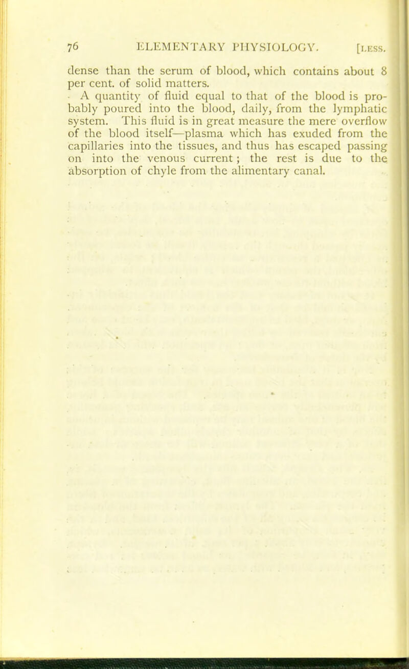 dense than the serum of blood, which contains about 8 per cent, of solid matters. A quantity of fluid equal to that of the blood is pro- bably poured into the blood, daily, from the lymphatic system. This fluid is in great measure the mere overflow of the blood itself—plasma which has exuded from the capillaries into the tissues, and thus has escaped passing on into the venous current; the rest is due to the absorption of chyle from the alimentary canal.