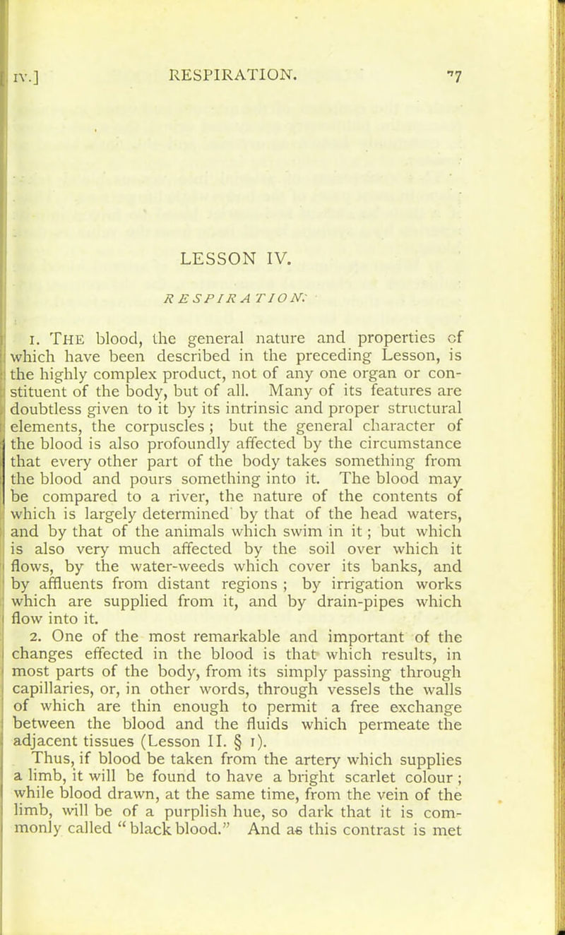 IX.] RESPIRATION. *7 LESSON IV. R ESPIRA TION: 1. The blood, the general nature and properties of ! which have been described in the preceding Lesson, is the highly complex product, not of any one organ or con- | stituent of the body, but of all. Many of its features are doubtless given to it by its intrinsic and proper structural elements, the corpuscles ; but the general character of the blood is also profoundly affected by the circumstance that every other part of the body takes something from the blood and pours something into it. The blood may be compared to a river, the nature of the contents of which is largely determined by that of the head waters, and by that of the animals which swim in it; but which is also very much affected by the soil over which it flows, by the water-weeds which cover its banks, and by affluents from distant regions ; by irrigation works which are supplied from it, and by drain-pipes which flow into it. 2. One of the most remarkable and important of the changes effected in the blood is that which results, in most parts of the body, from its simply passing through capillaries, or, in other words, through vessels the walls of which are thin enough to permit a free exchange between the blood and the fluids which permeate the adjacent tissues (Lesson II. § i). Thus, if blood be taken from the artery which supplies a limb, it will be found to have a bright scarlet colour ; while blood drawn, at the same time, from the vein of the limb, will be of a purplish hue, so dark that it is com- monly called “ black blood.” And as this contrast is met