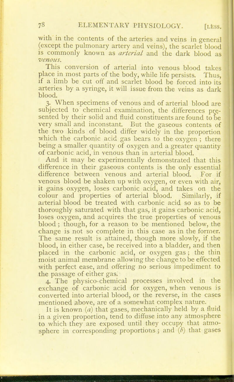 with in the contents of the arteries and veins in general (except the pulmonary artery and veins), the scarlet blood is commonly known as arterial and the dark blood as 'venous. This conversion of arterial into venous blood takes place in most parts of the body, while life persists. Thus, if a limb be cut off and scarlet blood be forced into its ; arteries by a syringe, it will issue from the veins as dark blood. 3. When specimens of venous and of arterial blood are subjected to chemical examination, the differences pre- sented by their solid and fluid constituents are found to he very small and inconstant. But the gaseous contents of the two kinds of blood differ widely in the proportion which the carbonic acid gas bears to the oxygen ; there being a smaller quantity of oxygen and a greater quantity of carbonic acid, in venous than in arterial blood. And it may be experimentally demonstrated that this difference in their gaseous contents is the only essential difference between venous and arterial blood. For if venous blood be shaken up with oxygen, or even with air, it gains oxygen, loses carbonic acid, and takes on the colour and properties of arterial blood. Similarly, if arterial blood be treated with carbonic acid so as to be thoroughly saturated with that gas, it gains carbonic acid, loses oxygen, and acquires the true properties of venous blood ; though, for a reason to be mentioned below, the change is not so complete in this case as in the former. The same result is attained, though more slowly, if the blood, in either case, be received into a bladder, and then placed in the carbonic acid, or oxygen gas ; the thin moist animal membrane allowing the change to be effected with perfect ease, and offering no serious impediment to the passage of either gas. 4. The physico-chemical processes involved in the exchange of carbonic acid for oxygen, when venous is converted into arterial blood, or the reverse, in the cases mentioned above, are of a somewhat complex nature. It is known (a) that gases, mechanically held by a fluid in a given proportion, tend to diffuse into any atmosphere to which they are exposed until they occupy that atmo- sphere in corresponding proportions ; and (b) that gases id ■