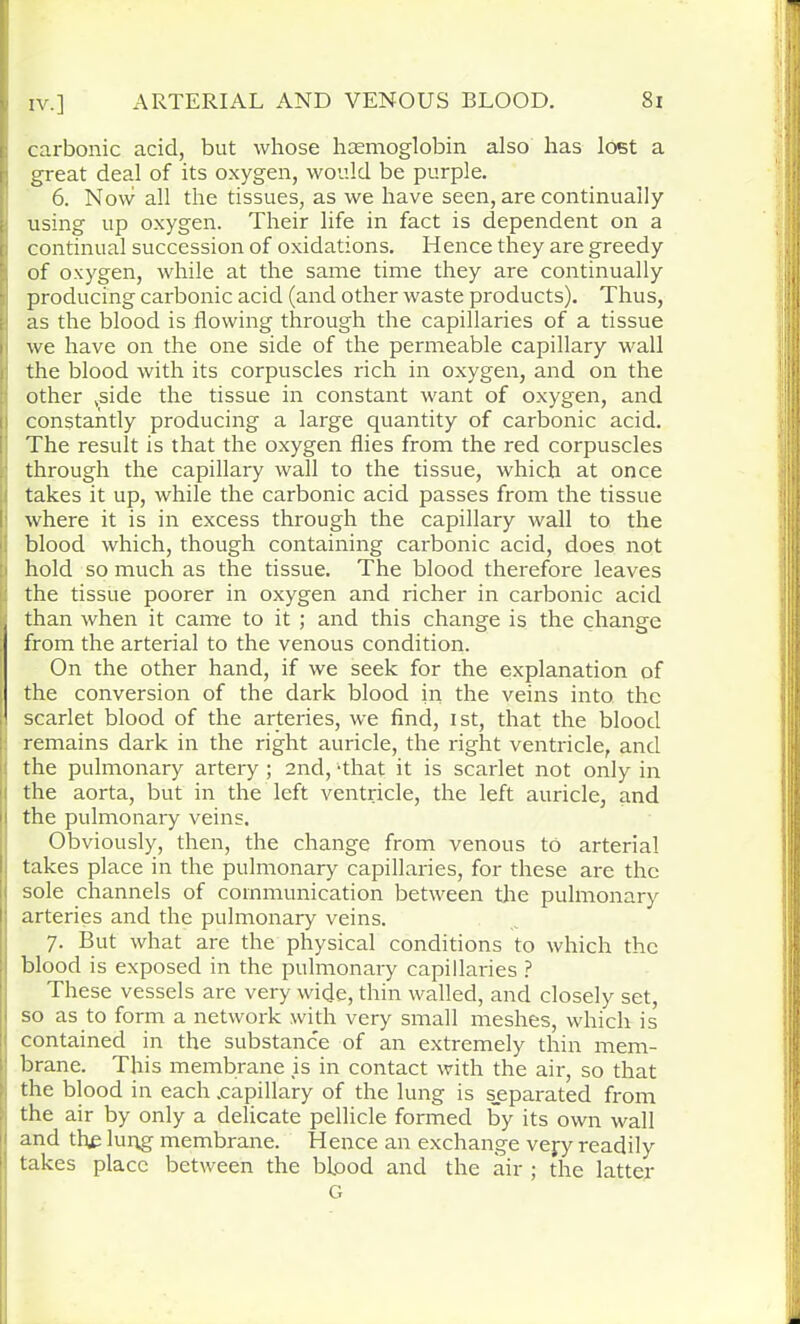 carbonic acid, but whose hcemoglobin also has lost a great deal of its oxygen, would be purple. 6. Now all the tissues, as we have seen, are continually using up oxygen. Their life in fact is dependent on a continual succession of oxidations. Hence they are greedy of oxygen, while at the same time they are continually producing carbonic acid (and other waste products). Thus, as the blood is flowing through the capillaries of a tissue we have on the one side of the permeable capillary wall the blood with its corpuscles rich in oxygen, and on the other ,side the tissue in constant want of oxygen, and constantly producing a large quantity of carbonic acid. The result is that the oxygen flies from the red corpuscles through the capillary wall to the tissue, which at once takes it up, while the carbonic acid passes from the tissue where it is in excess through the capillary wall to the blood which, though containing carbonic acid, does not hold so much as the tissue. The blood therefore leaves the tissue poorer in oxygen and richer in carbonic acid than when it came to it ; and this change is the change from the arterial to the venous condition. On the other hand, if we seek for the explanation of the conversion of the dark blood in the veins into the scarlet blood of the arteries, we find, ist, that the blood remains dark in the right auricle, the right ventricle, and the pulmonary artery ; and, -that it is scarlet not only in the aorta, but in the left ventricle, the left auricle, and the pulmonary veins. Obviously, then, the change from venous to arterial takes place in the pulmonary capillaries, for these are the sole channels of communication between the pulmonary arteries and the pulmonary veins. 7. But what are the physical conditions to which the blood is exposed in the pulmonary capillaries ? These vessels are very wide, thin walled, and closely set, so as to form a network with very small meshes, which is contained in the substance of an extremely thin mem- brane. This membrane is in contact with the air, so that the blood in each .capillary of the lung is s_eparated from the air by only a delicate pellicle formed by its own wall and thje lung membrane. Hence an exchange vejy readily takes place between the bipod and the air ; the latter G