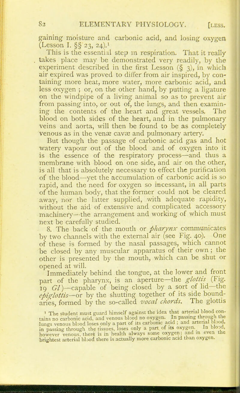 gaining moisture and carbonic acid, and losing oxygen (Lesson I. §§ 23, 24)d This is the essential step m respiration. That it really takes place may be demonstrated very readily, by the experiment described in the first Lesson (§ 3), in which air expired was proved to differ from air inspired, by con- taining more heat, more water, more carbonic acid, and less oxygen ; or, on the other hand, by putting a ligature on the windpipe of a living animal so as to prevent air from passing into, or out of, the lungs, and then examin- ing the contents of the heart and great vessels. The blood on both sides of the heart, and in the pulmonary veins and aorta, will then be found to be as completely venous as in the venae cavas and pulmonary artery. But though the passage of carbonic acid gas and hot watery vapour out of the blood and of oxygen into it is the essence of the respiratory process—and thus a membrane with blood on one side, and air on the other, is all that is absolutely necessary to effect the purification of the blood—yet the accumulation of carbonic acid is so rapid, and the need for oxygen so incessant, in all parts of the human body, that the former could not be cleared away, nor the latter supplied, with adequate rapidity, without the aid of extensive and complicated accessory machinery—the arrangement and working of which must next be carefully studied. 8. The back of the mouth or pharynx communicates by two channels with the external air (see Fig. 40). One of these is formed by the nasal passages, which cannot be closed by any muscular apparatus of their own ; the other is presented by the mouth, which can be shut or opened at will. Immediately behind the tongue, at the lower and front part of the pharynx, is an aperture—the glottis (Fig. 19 Gl)—capable of being closed by a sort of lid the epiglottis—ox by the shutting together of its side bound- aries, formed by the so-called vocal chords. The glottis ' The student must guard himself against the idea that arterial blood con- tains no carbonic acid, and venous blood no oxygen. In passing through the lungs venous blood loses only a part of its carbonic acid ; and arterial mood, in passing through the tissues, loses only a part of its oxygen. In blood, however venous, there is in health always some oxygen; and in even the brightest arterial blood there is actually more carbonic acid than oxygen.