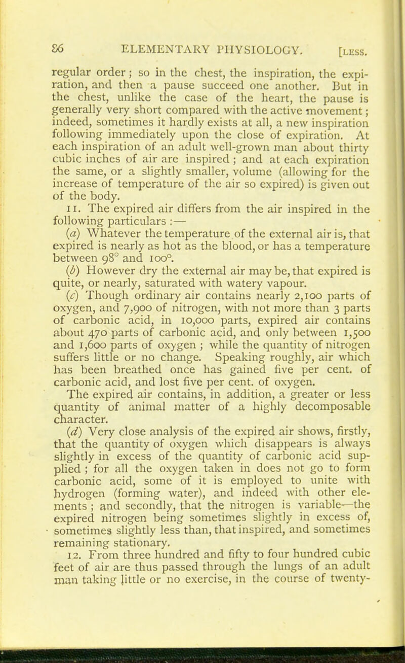 regular order; so in the chest, the inspiration, the expi- ration, and then a pause succeed one another. But in the chest, unlike the case of the heart, the pause is generally very short compared with the active movement; indeed, sometimes it hardly exists at all, a new inspiration following immediately upon the close of expiration. At each inspiration of an adult well-grown man about thirty cubic inches of air are inspired; and at each expiration the same, or a slightly smaller, volume (allowing for the increase of temperature of the air so expired) is given out of the body. 11. The expired air differs from the air inspired in the following particulars :— (a) Whatever the temperature of the external air is, that expired is nearly as hot as the blood, or has a temperature between 98° and ioo°. (b) However dry the external air may be, that expired is quite, or nearly, saturated with watery vapour. (c) Though ordinary air contains nearly 2,100 parts of oxygen, and 7,900 of nitrogen, with not more than 3 parts of carbonic acid, in 10,000 parts, expired air contains about 470 parts of carbonic acid, and only between 1,500 and 1,600 parts of oxygen ; while the quantity of nitrogen suffers little or no change. Speaking roughly, air which has been breathed once has gained five per cent, of carbonic acid, and lost five per cent, of oxygen. The expired air contains, in addition, a greater or less quantity of animal matter of a highly decomposable character. (d) Very close analysis of the expired air shows, firstly, that the quantity of oxygen which disappears is always slightly in excess of the quantity of carbonic acid sup- plied ; for all the oxygen taken in does not go to form carbonic acid, some of it is employed to unite with hydrogen (forming water), and indeed with other ele- ments ; and secondly, that the nitrogen is yariable—the expired nitrogen being sometimes slightly in excess of, sometimes slightly less than, that inspired, and sometimes remaining stationary. 12. From three hundred and fifty to four hundred cubic feet of air are thus passed through the lungs of an adult man taking little or no exercise, in the course of twenty-