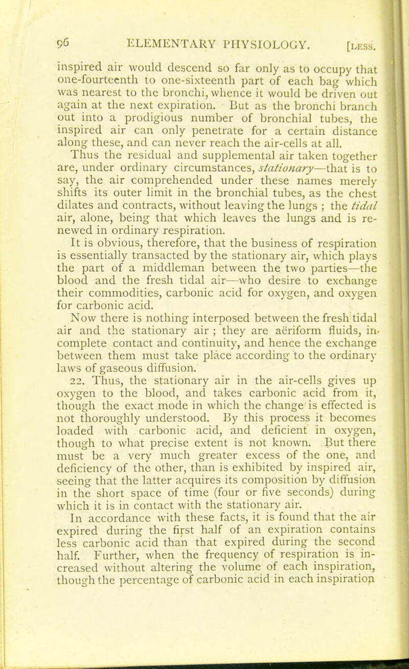 inspired air would descend so far only as to occupy that one-fourteenth to one-sixteenth part of each bag which was nearest to the bronchi, whence it would be driven out again at the next expiration. But as the bronchi branch out into a prodigious number of bronchial tubes, the inspired air can only penetrate for a certain distance along these, and can never reach the air-cells at all. Thus the residual and supplemental air taken together are, under ordinary circumstances, stationary—that is to say, the air comprehended under these names merely shifts its outer limit in the bronchial tubes, as the chest dilates and contracts, without leaving the lungs ; the tidal air, alone, being that which leaves the lungs and is re- newed in ordinary respiration. It is obvious, therefore, that the business of respiration is essentially transacted by the stationary air, which plays the part of a middleman between the two parties—the blood and the fresh tidal air—who desire to exchange their commodities, carbonic acid for oxygen, and oxygen for carbonic acid. Now there is nothing interposed between the fresh tidal air and the stationary air ; they are aeriform fluids, in- complete contact and continuity, and hence the exchange between them must take place according to the ordinary laws of gaseous diffusion. 22. Thus, the stationary air in the air-cells gives up oxygen to the blood, and takes carbonic acid from it, though the exact mode in which the change is effected is not thoroughly understood. By this process it becomes loaded with carbonic acid, and deficient in oxygen, though to what precise extent is not known. But there must be a very much greater excess of the one, and deficiency of the other, than is exhibited by inspired air, seeing that the latter acquires its composition by diffusion in the short space of time (four or five seconds) during which it is in contact with the stationary air. In accordance with these facts, it is found that the air expired during the first half of an expiration contains less carbonic acid than that expired during the second half. Further, when the frequency of respiration is in- creased without altering the volume of each inspiration, though the percentage of carbonic acid in each inspiration