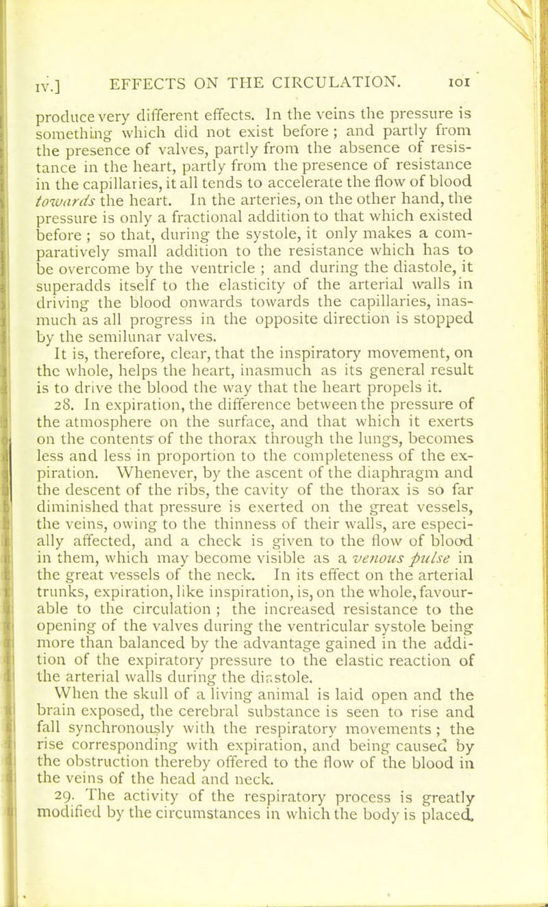 IV.] EFFECTS ON THE CIRCULATION. ioi produce very different effects. In the veins the pressure is something which did not exist before; and partly from the presence of valves, partly from the absence of resis- tance in the heart, partly from the presence of resistance in the capillaries, it all tends to accelerate the flow of blood towards the heart. In the arteries, on the other hand, the pressure is only a fractional addition to that which existed before ; so that, during the systole, it only makes a com- paratively small addition to the resistance which has to be overcome by the ventricle ; and during the diastole, it superadds itself to the elasticity of the arterial walls in driving the blood onwards towards the capillaries, inas- much as all progress in the opposite direction is stopped by the semilunar valves. It is, therefore, clear, that the inspiratory movement, on the whole, helps the heart, inasmuch as its general result is to drive the blood the way that the heart propels it. 28. In expiration, the difference between the pressure of the atmosphere on the surface, and that which it exerts on the contents of the thorax through the lungs, becomes less and less in proportion to the completeness of the ex- piration. Whenever, by the ascent of the diaphragm and the descent of the ribs, the cavity of the thorax is so far diminished that pressure is exerted on the great vessels, the veins, owing to the thinness of their walls, are especi- ally affected, and a check is given to the flow of blood in them, which may become visible as a venous pulse in the great vessels of the neck. In its effect on the arterial trunks, expiration, like inspiration, is, on the whole,favour- able to the circulation ; the increased resistance to the opening of the valves during the ventricular systole being more than balanced by the advantage gained in the addi- tion of the expiratory pressure to the elastic reaction of the arterial walls during the diastole. When the skull of a living animal is laid open and the brain exposed, the cerebral substance is seen to rise and fall synchronously with the respiratory movements ; the rise corresponding with expiration, and being caused by the obstruction thereby offered to the flow of the blood in the veins of the head and neck. 29. The activity of the respiratory process is greatly modified by the circumstances in which the body is placed.