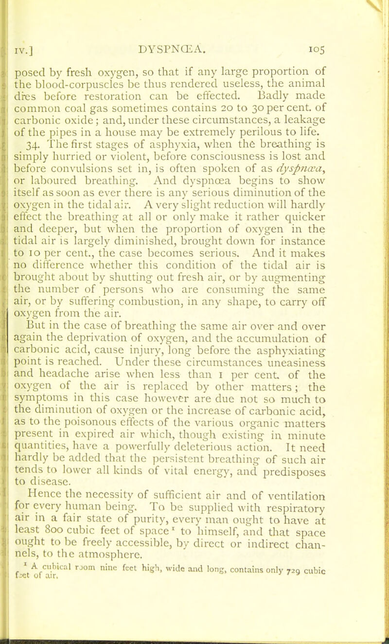 posed by fresh oxygen, so that if any large proportion of the blood-corpuscles be thus rendered useless, the animal dres before restoration can be effected. Badly made 1 common coal gas sometimes contains 20 to 30 per cent, of carbonic oxide; and, under these circumstances, a leakage of the pipes in a house may be extremely perilous to life. 34. The first stages of asphyxia, when the breathing is simply hurried or violent, before consciousness is lost and before convulsions set in, is often spoken of as dyspncvay or laboured breathing. And dyspnoea begins to show itself as soon as ever there is any serious diminution of the oxygen in the tidal air. A very slight reduction will hardly effect the breathing at all or only make it rather quicker and deeper, but when the proportion of oxygen in the tidal air is largely diminished, brought down for instance to 10 per cent., the case becomes serious. And it makes no difference whether this condition of the tidal air is brought about by shutting out fresh air, or by augmenting the number of persons who are consuming the same air, or by suffering combustion, in any shape, to carry off oxygen from the air. But in the case of breathing the same air over and over again the deprivation of oxygen, and the accumulation of carbonic acid, cause injury, long before the asphyxiating point is reached. Under these circumstances uneasiness and headache arise when less than 1 per cent, of the oxygen of the air is replaced by other matters; the symptoms in this case however are due not so much to the diminution of oxygen or the increase of carbonic acid, as to the poisonous effects of the various organic matters present in expired air which, though existing in minute quantities, have a powerfully deleterious action. It need hardly be added that the persistent breathing of such air tends to lower all kinds of vital energy, and predisposes to disease. Hence the necessity of sufficient air and of ventilation for every human being. To be supplied with respiratory air in a fair state of purity, every man ought to have at least 800 cubic feet of space 1 to himself, and that space ought to be freely accessible, by direct or indirect chan- nels, to the atmosphere. A cubical room nine feet high, wide and long, contains only 729 cubic feet of air.