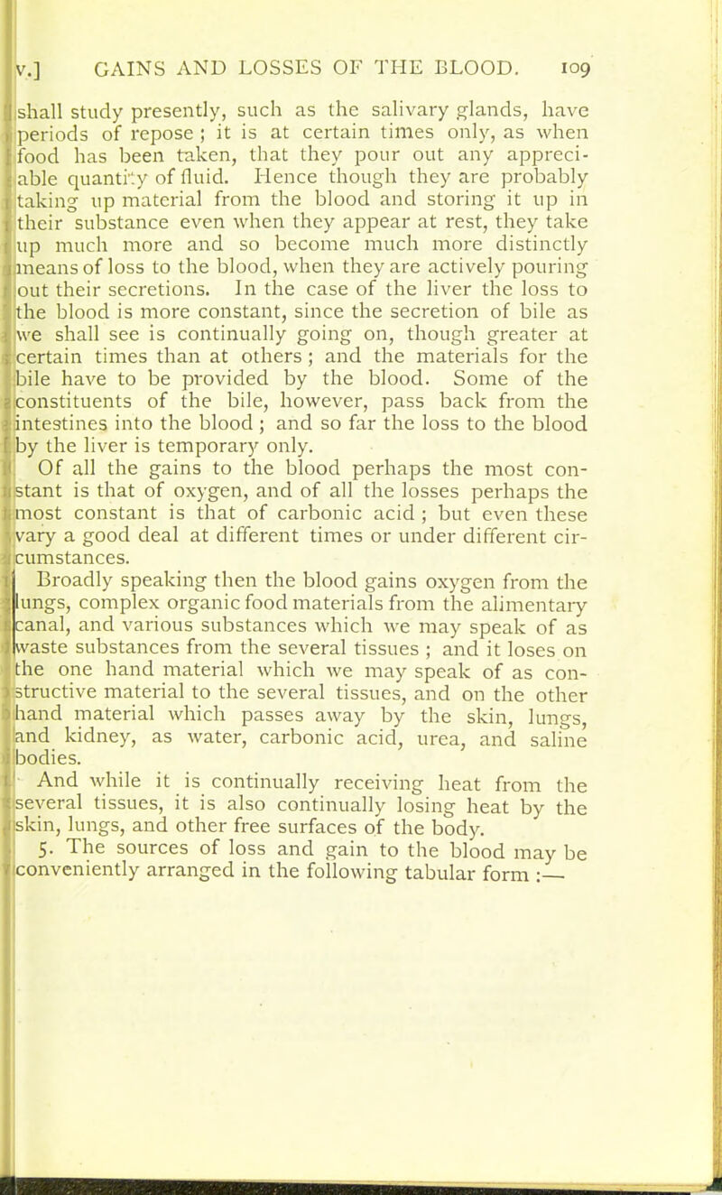 shall study presently, such as the salivary glands, have periods of repose ; it is at certain times only, as when food has been taken, that they pour out any appreci- able quantity of fluid. Hence though they are probably taking up material from the blood and storing it up in their substance even when they appear at rest, they take up much more and so become much more distinctly 1 jmeans of loss to the blood, when they are actively pouring out their secretions. In the case of the liver the loss to the blood is more constant, since the secretion of bile as ! we shall see is continually going on, though greater at certain times than at others ; and the materials for the bile have to be provided by the blood. Some of the constituents of the bile, however, pass back from the intestines into the blood; and so far the loss to the blood |jby the liver is temporary only. Of all the gains to the blood perhaps the most con- istant is that of oxygen, and of all the losses perhaps the most constant is that of carbonic acid ; but even these vary a good deal at different times or under different cir- cumstances. Broadly speaking then the blood gains oxygen from the lungs, complex organic food materials from the alimentary canal, and various substances which we may speak of as waste substances from the several tissues ; and it loses on the one hand material which we may speak of as con- structive material to the several tissues, and on the other hand material which passes away by the skin, lungs, and kidney, as water, carbonic acid, urea, and saline bodies. And while it is continually receiving heat from the several tissues, it is also continually losing heat by the skin, lungs, and other free surfaces of the body. 5. The sources of loss and gain to the blood may be conveniently arranged in the following tabular form -