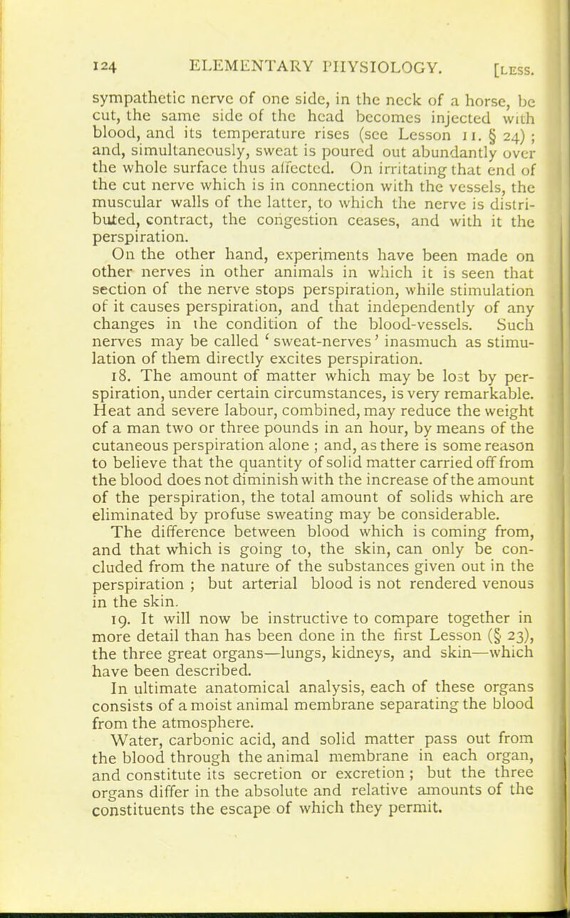 sympathetic nerve of one side, in the neck of a horse, be cut, the same side of the head becomes injected with blood, and its temperature rises (see Lesson u. §24); and, simultaneously, sweat is poured out abundantly over the whole surface thus affected. On irritating that end of the cut nerve which is in connection with the vessels, the muscular walls of the latter, to which the nerve is distri- buted, contract, the congestion ceases, and with it the perspiration. On the other hand, experiments have been made on other nerves in other animals in which it is seen that section of the nerve stops perspiration, while stimulation of it causes perspiration, and that independently of any changes in the condition of the blood-vessels. Such nerves may be called ‘ sweat-nerves ’ inasmuch as stimu- lation of them directly excites perspiration. 18. The amount of matter which may be lost by per- spiration, under certain circumstances, is very remarkable. Heat and severe labour, combined, may reduce the weight of a man two or three pounds in an hour, by means of the cutaneous perspiration alone ; and, as there is some reason to believe that the quantity of solid matter carried off from the blood does not diminish with the increase of the amount of the perspiration, the total amount of solids which are eliminated by profuse sweating may be considerable. The difference between blood which is coming from, and that which is going to, the skin, can only be con- cluded from the nature of the substances given out in the perspiration ; but arterial blood is not rendered venous in the skin. 19. It will now be instructive to compare together in more detail than has been done in the first Lesson (§ 23), the three great organs—lungs, kidneys, and skin—which have been described. In ultimate anatomical analysis, each of these organs consists of a moist animal membrane separating the blood from the atmosphere. Water, carbonic acid, and solid matter pass out from the blood through the animal membrane in each organ, and constitute its secretion or excretion ; but the three organs differ in the absolute and relative amounts of the constituents the escape of which they permit.