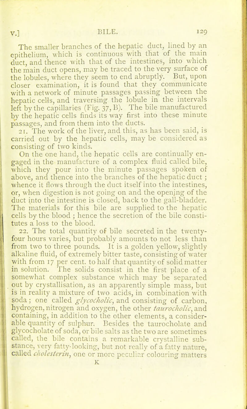 The smaller branches of the hepatic duct, lined by an epithelium, which is continuous with that of the main duct, and thence with that of the intestines, into which the main duct opens, may he traced to the very surface of the lobules, where they seem to end abruptly. But, upon closer examination, it is found that they communicate with a network of minute passages passing between the hepatic cells, and traversing the lobule in the intervals left by the capillaries (Fig. 37, B). The bile manufactured by the hepatic cells finds its way first into these minute passages, and from them into the ducts. 21. The work of the liver, and this, as has been said, is carried out by the hepatic cells, may be considered as 1 consisting of two kinds. On the one hand, the hepatic cells are continually en- gaged in the manufacture of a complex fluid called bile, which they pour into the minute passages spoken of | above, and thence into the branches of the hepatic duct; whence it flows through the duct itself into the intestines, or, when digestion is not going on and the opening of the 1 duct into the intestine is closed, back to the gall-bladder. The materials for this bile are supplied to the hepatic I cells by the blood ; hence the secretion of the bile consti- ii tutes a loss to the blood. 22. The total quantity of bile secreted in the tvventy- ( four hours varies, but probably amounts to not less than from two to three pounds. It is a golden yellow, slightly Bi alkaline fluid, of extremely bitter taste, consisting of water with from 17 per cent, to half that quantity of solid matter ji in solution. The solids consist in the first place of a somewhat complex substance which may be separated I out by crystallisation, as an apparently simple mass, but : is in reality a mixture of two acids, in combination with soda; one called glycocholic, and consisting of carbon, ■-s hydrogen, nitrogen and oxygen, the other taurocholic, and : containing, in addition to the other elements, a consider- I able quantity of sulphur. Besides the taurocholate and ij glycocholate of soda, or bile salts as the two are sometimes |: called, the bile contains a remarkable crystalline sub- |j stance, very fatty-looking, but not really of a fatty nature, ; called cholesterin, one or more peculiar colouring matters K