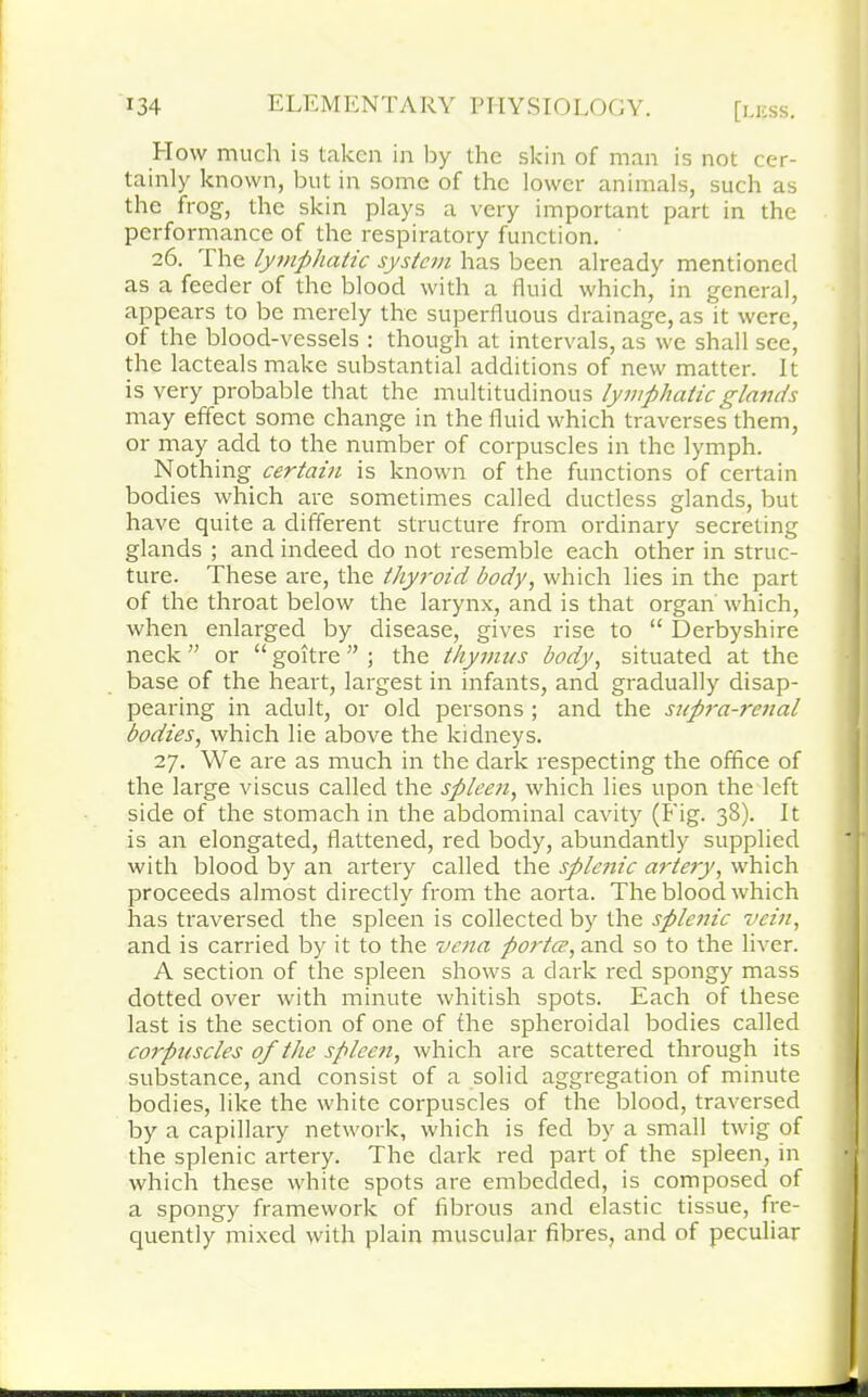 How much is taken in by the skin of man is not cer- tainly known, but in some of the lower animals, such as the frog, the skin plays a very important part in the performance of the respiratory function. 26. The lymphatic system has been already mentioned as a feeder of the blood with a fluid which, in general, appears to be merely the superfluous drainage, as it were, of the blood-vessels : though at intervals, as we shall see, the lacteals make substantial additions of new matter. It is very probable that the multitudinous lymphatic glands may effect some change in the fluid which traverses them, or may add to the number of corpuscles in the lymph. Nothing certain is known of the functions of certain bodies which are sometimes called ductless glands, but have quite a different structure from ordinary secreting glands ; and indeed do not resemble each other in struc- ture. These are, the thyroid body, which lies in the part of the throat below the larynx, and is that organ which, when enlarged by disease, gives rise to “ Derbyshire neck ” or “ goitre ” ; the thymus body, situated at the base of the heart, largest in infants, and gradually disap- pearing in adult, or old persons ; and the supra-renal bodies, which lie above the kidneys. 27. We are as much in the dark respecting the office of the large viscus called the spleen, which lies upon the left side of the stomach in the abdominal cavity (Fig. 38). It is an elongated, flattened, red body, abundantly supplied with blood by an artery called the splenic artery, which proceeds almost directly from the aorta. The blood which has traversed the spleen is collected by the splenic vein, and is carried by it to the vena portce, and so to the liver. A section of the spleen shows a dark red spongy mass dotted over with minute whitish spots. Each of these last is the section of one of the spheroidal bodies called corpuscles of the spleen, which are scattered through its substance, and consist of a solid aggregation of minute bodies, like the white corpuscles of the blood, traversed by a capillary network, which is fed by a small twig of the splenic artery. The dark red part of the spleen, in which these white spots are embedded, is composed of a spongy framework of fibrous and elastic tissue, fre- quently mixed with plain muscular fibres, and of peculiar