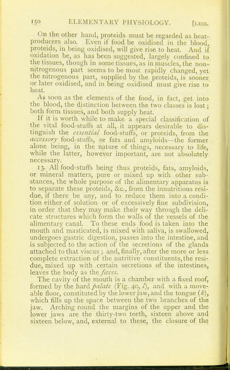 On the other hand, proteids must be regarded as heat- producers also. Even if food be oxidised in the blood, proteids, in being oxidised, will give rise to heat. And if oxidation be, as has been suggested, largely confined to the tissues, though in some tissues, as in muscles, the non- nitrogenous part seems to be most rapidly changed, yet the nitrogenous part, supplied by the proteids, is sooner or later oxidised, and in being oxidised must give rise to heat. As soon as the elements of the food, in fact, get into the blood, the distinction between the two classes is lost; both form tissues, and both supply heat. If it is worth while to make a special classification of the vital food-stuffs at all, it appears desirable to dis- tinguish the essential food-stuffs, or proteids, from the accessory food-stuffs, or fats and amyloids—the former alone being, in the nature of things, necessary to life, while the latter, however important, are not absolutely necessary. 13. All food-stuffs being thus proteids, fats, amyloids, or mineral matters, pure or mixed up with other sub- stances, the whole purpose of the alimentary apparatus is to separate these proteids, &c., from the innutritious resi- due, if there be any, and to reduce them into a condi- tion either of solution or of excessively fine subdivision, in order that they may make their way through the deli- cate structures which form the walls of the vessels of the alimentary canal. To these ends food is taken into the mouth and masticated, is mixed with saliva, is swallowed, undergoes gastric digestion, passes into the intestine, and is subjected to the action of the secretions of the glands attached to that viscus ; and, finally, after the more or less complete extraction of the nutritive constituents, the resi- due, mixed up with certain secretions of the intestines, leaves the body as the fceces. The cavity of the mouth is a chamber with a fixed roof, formed by the hard palate (Fig. 40, /), and with a move- able floor, constituted by the lower jaw, and the tongue (<6), which fills up the space between the two branches of the jaw. Arching round the margins of the upper and the lower jaws are the thirty-two teeth, sixteen above and sixteen below, and, external to these, the closure of the