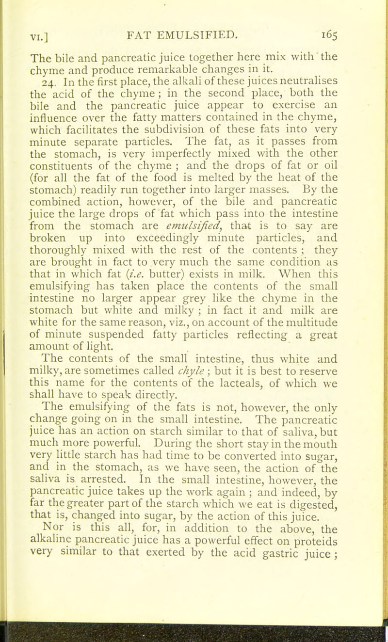 The bile and pancreatic juice together here mix with the chyme and produce remarkable changes in it. 24. I n the first place, the alkali of these juices neutralises the acid of the chyme ; in the second place, both the bile and the pancreatic juice appear to exercise an influence over the fatty matters contained in the chyme, which facilitates the subdivision of these fats into very minute separate particles. The fat, as it passes from the stomach, is very imperfectly mixed with the other constituents of the chyme ; and the drops of fat or oil (for all the fat of the food is melted by the heat of the stomach) readily run together into larger masses. By the combined action, however, of the bile and pancreatic juice the large drops of fat which pass into the intestine from the stomach are emulsified, that is to say are broken up into exceedingly minute particles, and thoroughly mixed with the rest of the contents ; they are brought in fact to very much the same condition as that in which fat {i.e. butter) exists in milk. When this emulsifying has taken place the contents of the small intestine no larger appear grey like the chyme in the stomach but white and milky ; in fact it and milk are white for the same reason, viz., on account of the multitude of minute suspended fatty particles reflecting a great amount of light. The contents of the small intestine, thus white and milky, are sometimes called chyle ; but it is best to reserve this name for the contents of the lacteals, of which we shall have to speak directly. The emulsifying of the fats is not, however, the only change going on in the small intestine. The pancreatic juice has an action on starch similar to that of saliva, but much more powerful. During the short stay in the mouth very little starch has had time to be converted into sugar, and in the stomach, as we have seen, the action of the saliva is arrested. In the small intestine, however, the pancreatic juice takes up the work again ; and indeed, by far the greater part of the starch which we eat is digested, that is, changed into sugar, by the action of this juice. Nor is this all, for, in addition to the above, the alkaline pancreatic juice has a powerful effect on proteids very similar to that exerted by the acid gastric juice ;