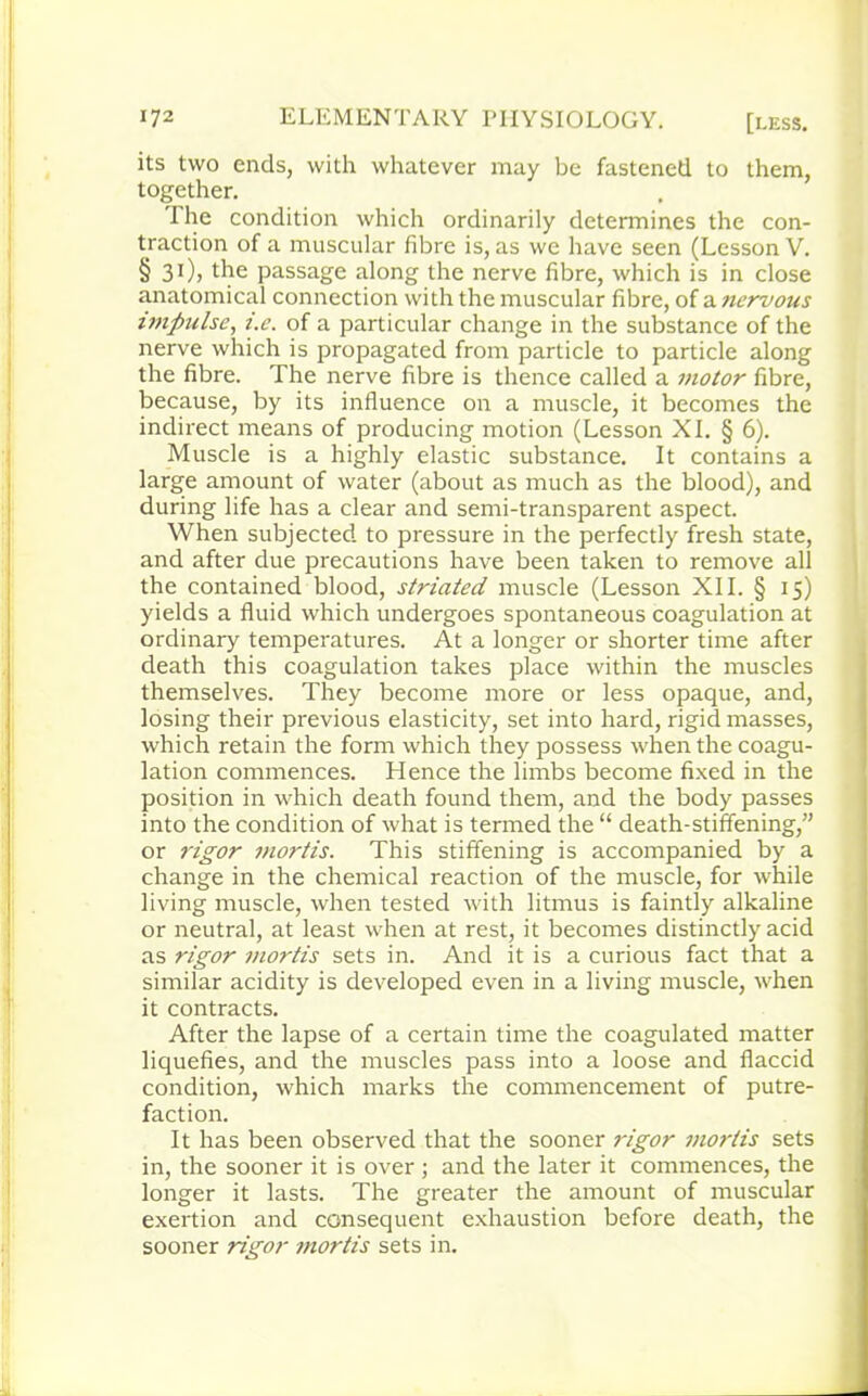 its two ends, with whatever may be fastened to them, together. I he condition which ordinarily determines the con- traction of a muscular fibre is, as we have seen (Lesson V. §31), the passage along the nerve fibre, which is in close anatomical connection with the muscular fibre, of a ?iervous impulse, t.e. of a particular change in the substance of the nerve which is propagated from particle to particle along the fibre. The nerve fibre is thence called a motor fibre, because, by its influence on a muscle, it becomes the indirect means of producing motion (Lesson XI. § 6). Muscle is a highly elastic substance. It contains a large amount of water (about as much as the blood), and during life has a clear and semi-transparent aspect. When subjected to pressure in the perfectly fresh state, and after due precautions have been taken to remove all the contained blood, striated muscle (Lesson XII. § 15) yields a fluid which undergoes spontaneous coagulation at ordinary temperatures. At a longer or shorter time after death this coagulation takes place within the muscles themselves. They become more or less opaque, and, losing their previous elasticity, set into hard, rigid masses, which retain the form which they possess when the coagu- lation commences. Hence the limbs become fixed in the position in which death found them, and the body passes into the condition of what is termed the “ death-stiffening,” or rigor mortis. This stiffening is accompanied by a change in the chemical reaction of the muscle, for while living muscle, when tested with litmus is faintly alkaline or neutral, at least when at rest, it becomes distinctly acid as rigor mortis sets in. And it is a curious fact that a similar acidity is developed even in a living muscle, when it contracts. After the lapse of a certain time the coagulated matter liquefies, and the muscles pass into a loose and flaccid condition, which marks the commencement of putre- faction. It has been observed that the sooner rigor viortis sets in, the sooner it is over ; and the later it commences, the longer it lasts. The greater the amount of muscular exertion and consequent exhaustion before death, the sooner rigor mortis sets in.