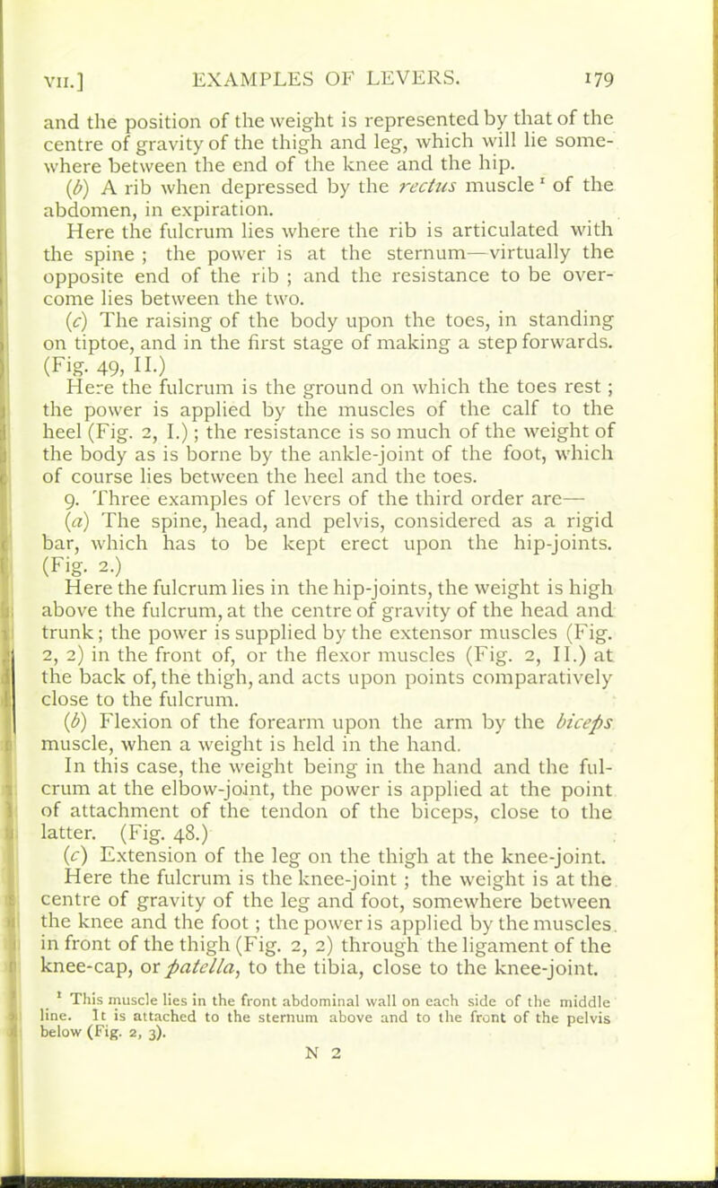 and the position of the weight is represented by that of the centre of gravity of the thigh and leg, which will lie some- where between the end of the knee and the hip. (,b) A rib when depressed by the rectus muscle 1 of the abdomen, in expiration. Here the fulcrum lies where the rib is articulated with the spine ; the power is at the sternum—virtually the opposite end of the rib ; and the resistance to be over- come lies between the two. (c) The raising of the body upon the toes, in standing on tiptoe, and in the first stage of making a step forwards. (Fig. 49, II.) Here the fulcrum is the ground on which the toes rest; the power is applied by the muscles of the calf to the heel (Fig. 2, I.); the resistance is so much of the weight of the body as is borne by the ankle-joint of the foot, which of course lies between the heel and the toes. 9. Three examples of levers of the third order are— (a) The spine, head, and pelvis, considered as a rigid bar, which has to be kept erect upon the hip-joints. (Fig. 2.) Here the fulcrum lies in the hip-joints, the weight is high above the fulcrum, at the centre of gravity of the head and trunk; the power is supplied by the extensor muscles (Fig. 2, 2) in the front of, or the flexor muscles (Fig. 2, II.) at the back of, the thigh, and acts upon points comparatively close to the fulcrum. (b) Flexion of the forearm upon the arm by the biceps muscle, when a weight is held in the hand. In this case, the weight being in the hand and the ful- crum at the eliiow-joint, the power is applied at the point of attachment of the tendon of the biceps, close to the latter. (Fig. 48.) (c) Extension of the leg on the thigh at the knee-joint. Here the fulcrum is the knee-joint ; the weight is at the centre of gravity of the leg and foot, somewhere between the knee and the foot; the power is applied by the muscles, in front of the thigh (Fig. 2, 2) through the ligament of the knee-cap, or patella, to the tibia, close to the knee-joint. 1 This muscle lies in the front abdominal wall on each side of the middle line. It is attached to the sternum above and to the front of the pelvis below (Fig. 2, 3). N 2