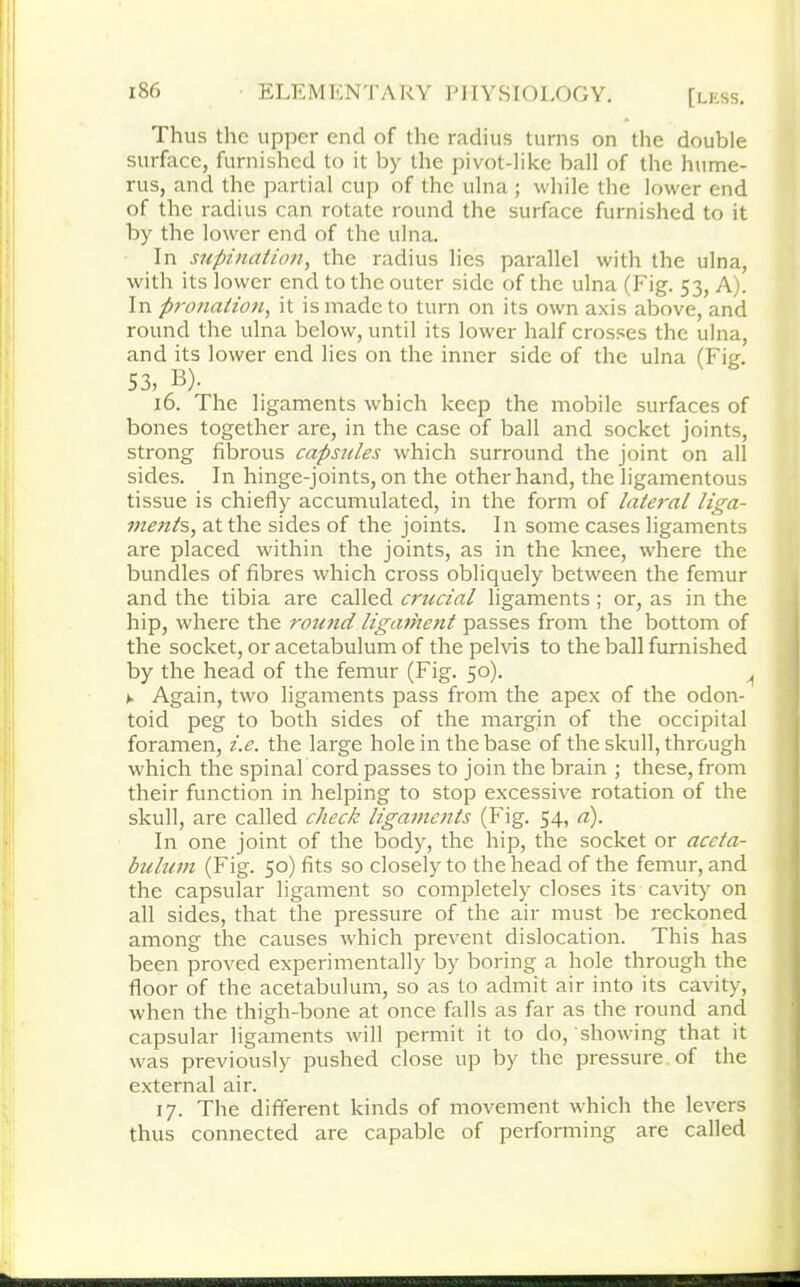 Thus the upper end of the radius turns on the double surface, furnished to it by the pivot-like ball of the hume- rus, and the partial cup of the ulna ; while the lower end of the radius can rotate round the surface furnished to it by the lower end of the ulna. In supination, the radius lies parallel with the ulna, with its lower end to the outer side of the ulna (Fig. 53, A). In pronation, it is made to turn on its own axis above, and round the ulna below, until its lower half crosses the ulna, and its lower end lies on the inner side of the ulna (Fie. 53, B). 16. The ligaments which keep the mobile surfaces of bones together are, in the case of ball and socket joints, strong fibrous capsules which surround the joint on all sides. In hinge-joints, on the other hand, the ligamentous tissue is chiefly accumulated, in the form of lateral liga- ments, at the sides of the joints. In some cases ligaments are placed within the joints, as in the knee, where the bundles of fibres which cross obliquely between the femur and the tibia are called crucial ligaments ; or, as in the hip, where the round ligament passes from the bottom of the socket, or acetabulum of the pelvis to the ball furnished by the head of the femur (Fig. 50). ^ ► Again, two ligaments pass from the apex of the odon- toid peg to both sides of the margin of the occipital foramen, i.e. the large hole in the base of the skull, through which the spinal cord passes to join the brain ; these, from their function in helping to stop excessive rotation of the skull, are called check ligaments (Fig. 54, a). In one joint of the body, the hip, the socket or aceta- bulum (Fig. 50) fits so closely to the head of the femur, and the capsular ligament so completely closes its cavity on all sides, that the pressure of the air must be reckoned among the causes which prevent dislocation. This has been proved experimentally by boring a hole through the floor of the acetabulum, so as to admit air into its cavity, when the thigh-bone at once falls as far as the round and capsular ligaments will permit it to do, showing that it was previously pushed close up by the pressure of the external air. 17. The different kinds of movement which the levers thus connected are capable of performing are called