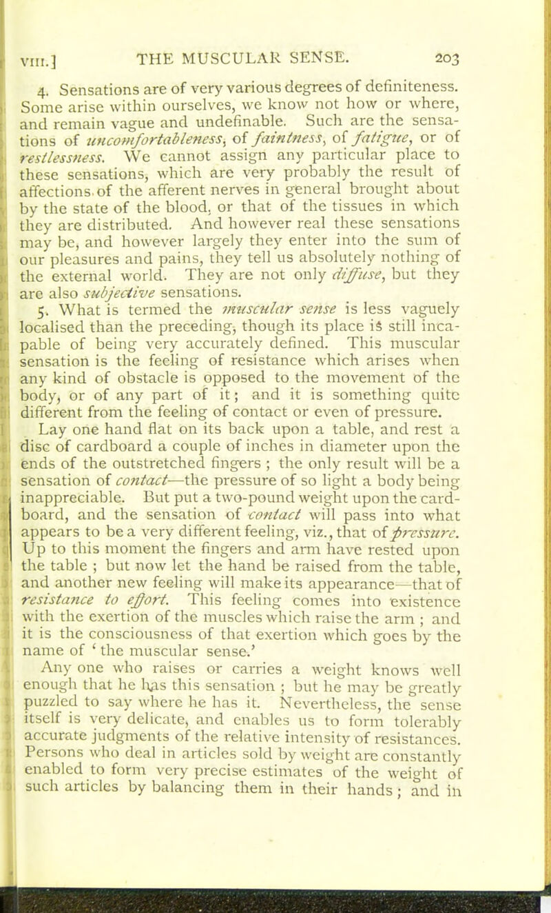 4. Sensations are of very various degrees of definiteness. Some arise within ourselves, we know not how or where, and remain vague and undefinable. Such are the sensa- tions of uncomfortableness, of faintness, of fatigue, or of restlessness. We cannot assign any particular place to these sensations, which are very probably the result of affections, of the afferent nerves in general brought about by the state of the blood, or that of the tissues in which they are distributed. And however real these sensations may be, and however largely they enter into the sum of our pleasures and pains, they tell us absolutely nothing of the external world. They are not only diffuse, but they are also subjective sensations. 5. What is termed the muscular sense is less vaguely localised than the preceding, though its place i$ still inca- pable of being very accurately defined. This muscular sensation is the feeling of resistance which arises when any kind of obstacle is opposed to the movement of the body, or of any part of it; and it is something quite different from the feeling of contact or even of pressure. Lay one hand flat on its back upon a table, and rest a disc of cardboard a couple of inches in diameter upon the ends of the outstretched fingers ; the only result will be a sensation of contact—the pressure of so light a body being inappreciable. But put a two-pound weight upon the card- board, and the sensation of contact will pass into what appears to be a very different feeling, viz., that of fircsstirc. Up to this moment the fingers and arm have rested upon the table ; but now let the hand be raised from the table, and another new feeling will make its appearance—that of resista?ice to effort. This feeling comes into existence with the exertion of the muscles which raise the arm ; and it is the consciousness of that exertion which goes by the name of ‘ the muscular sensed Any one who raises or carries a weight knows well enough that he hps this sensation ; but he may be greatly puzzled to say where he has it. Nevertheless, the sense itself is very delicate, and enables us to form tolerably accurate judgments of the relative intensity of resistances. Persons who deal in articles sold by weight are constantly enabled to form very precise estimates of the weight of such articles by balancing them in their hands; and in