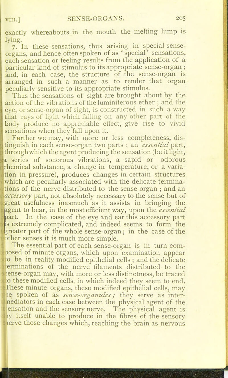 exactly whereabouts in the mouth the melting lump is tying- 7. In these sensations, thus arising m special sense- organs, and hence often spoken of as ‘ special ’ sensations, each sensation or feeling results from the application of a particular kind of stimulus to its appropriate sense-organ ; and, in each case, the structure of the sense-organ is arranged in such a manner as to render that organ peculiarly sensitive to its appropriate stimulus. Thus the sensations of sight are brought about by the action of the vibrations of the luminiferous ether ; and the eye, or sense-organ of sight, is constructed in such a way [''hat rays of light which falling on any other part of the iody produce no appreciable effect, give rise to vivid iensations when they fall upon it. Further we may, with more or less completeness, dis- inguish in each sense-organ two parts : an essential part, hrough which the agent producing the sensation (be it light, series of sonorous vibrations, a sapid or odorous hemical substance, a change in temperature, or a varia- ion in pressure), produces changes in certain structures ■which are peculiarly associated with the delicate termina- iltions of the nerve distributed to the sense-organ ; and an ^accessory part, not absolutely necessary to the sense but of ifcgreat usefulness inasmuch as it assists in bringing the n agent to bear, in the most efficient way, upon the essential apart. In the case of the eye and ear this accessory part 1 is extremely complicated, and indeed seems to form the J greater part of the whole sense-organ; in the case of the i‘ 3ther senses it is much more simple. The essential part of each sense-organ is in turn com- isoosed of minute organs, which upon examination appear Ito be in reality modified epithelial cells ; and the delicate ,1 erminations of the nerve filaments distributed to the Mense-organ may, with more or less distinctness, be traced 1 o these modified cells, in which indeed they seem to end. aThese minute organs, these modified epithelial cells, may $ )e spoken of as sense-orga7iules; they serve as inter- 1 nediators in each case between the physical agent of the a-.ensation and the sensory nerve. The physical agent is l>y itself unable to produce in the fibres of the sensory 1 lerve those changes which, reaching the brain as nervous