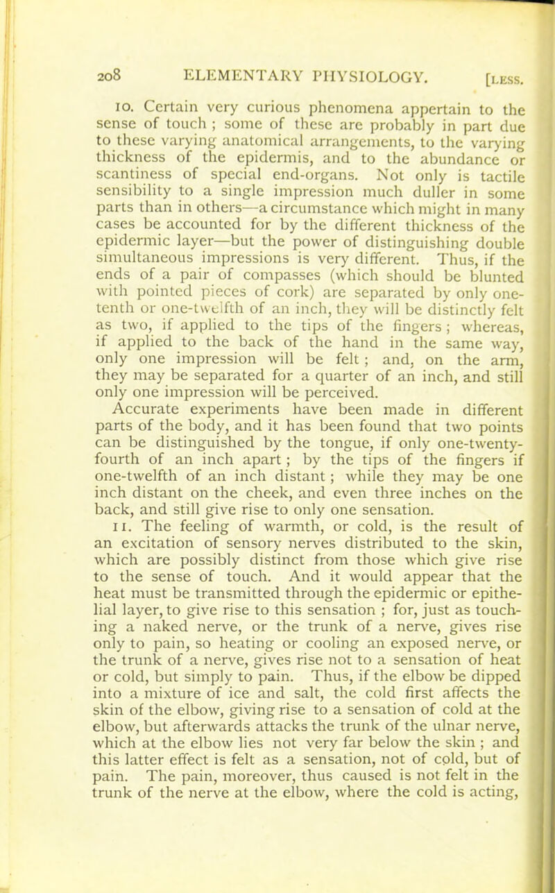 10. Certain very curious phenomena appertain to the sense of touch ; some of these are probably in part due to these varying anatomical arrangements, to the varying thickness of the epidermis, and to the abundance or scantiness of special end-organs. Not only is tactile sensibility to a single impression much duller in some parts than in others—a circumstance which might in many cases be accounted for by the different thickness of the epidermic layer—but the power of distinguishing double simultaneous impressions is very different. Thus, if the ends of a pair of compasses (which should be blunted with pointed pieces of cork) are separated by only one- tenth or one-twelfth of an inch, they will be distinctly felt as two, if applied to the tips of the fingers ; whereas, if applied to the back of the hand in the same way, only one impression will be felt ; and, on the arm, they may be separated for a quarter of an inch, and still only one impression will be perceived. Accurate experiments have been made in different parts of the body, and it has been found that two points can be distinguished by the tongue, if only one-twenty- fourth of an inch apart; by the tips of the fingers if one-twelfth of an inch distant; while they may be one inch distant on the cheek, and even three inches on the back, and still give rise to only one sensation. 11. The feeling of warmth, or cold, is the result of an excitation of sensory nerves distributed to the skin, which are possibly distinct from those which give rise to the sense of touch. And it would appear that the heat must be transmitted through the epidermic or epithe- lial layer, to give rise to this sensation ; for, just as touch- ing a naked nerve, or the trunk of a nerve, gives rise only to pain, so heating or cooling an exposed nerve, or the trunk of a nerve, gives rise not to a sensation of heat or cold, but simply to pain. Thus, if the elbow be dipped into a mixture of ice and salt, the cold first affects the skin of the elbow, giving rise to a sensation of cold at the elbow, but afterwards attacks the trunk of the ulnar nerve, which at the elbow lies not very far below the skin ; and this latter effect is felt as a sensation, not of cpld, but of pain. The pain, moreover, thus caused is not felt in the trunk of the nerve at the elbow, where the cold is acting,