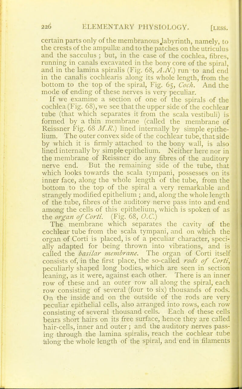 certain parts only of the membranous Jabyrinth, namely, to the crests of the ampullae and to the patches on the utriculus and the sacculus ; but, in the case of the cochlea, fibres, running in canals excavated in the bony core of the spiral, and in the lamina spiralis (Fig. 68, A.N.) run to and end in the canalis cochlearis along its whole length, from the bottom to the top of the spiral, Fig. 65, Coch. And the mode of ending of these nerves is very peculiar. If we examine a section of one of the spirals of the cochlea (Fig. 68), we see that the upper side of the cochlear tube (that which separates it from the scala vestibuli) is formed by a thin membrane (called the membrane of Reissner Fig. 68 M.R.) lined internally by simple epithe- lium. The outer convex side of the cochlear tube, that side by which it is firmly attached to the bony wall, is also lined internally by simple epithelium. Neither here nor in the membrane of Reissner do any fibres of the auditory nerve end. But the remaining side of the tube, that which looks towards the scala tympani, possesses on its inner face, along the whole length of the tube, from the bottom to the top of the spiral a very remarkable and strangely modified epithelium ; and, along the whole length of the tube, fibres of the auditory nerve pass into and end among the cells of this epithelium, which is spoken of as the organ of Corti. (Fig. 68, O.C.) The membrane which separates the cavity of the cochlear tube from the scala tympani, and on which the organ of Corti is placed, is of a peculiar character, speci- ally adapted for being thrown into vibrations, and is called the basilar membrane. The organ of Corti itself consists of, in the first place, the so-called rods of Corti, peculiarly shaped long bodies, which are seen in section leaning, as it were, against each other. There is an inner row of these and an outer row all along the spiral, each row consisting of several (four to six) thousands of rods. On the inside and on the outside of the rods are very peculiar epithelial cells, also arranged into rows, each row consisting of several thousand cells. Each of these cells bears short hairs on its free surface, hence they are called hair-cells, inner and outer ; and the auditory' nerves pass- ing through the lamina spiralis, reach the cochlear tube along the whole length of the spiral, and end in filaments