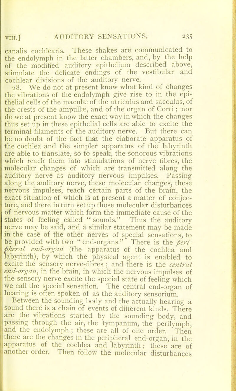 canalis cochlearis. These shakes are communicated to the endolymph in the latter chambers, and, by the help of the modified auditory epithelium described above, stimulate the delicate endings of the vestibular and cochlear divisions of the auditory nerve. 28. We do not at present know what kind of changes the vibrations of the endolymph give rise to in the epi- thelial cells of the maculae of the utriculus and sacculus, of the crests of the ampullae, and of the organ of Cord ; nor do we at present know the exact way in which the changes thus set up in these epithelial cells are able to excite the terminal filaments of the auditory nerve. But there can be no doubt of the fact that the elaborate apparatus of the cochlea and the simpler apparatus of the labyrinth are able to translate, so to speak, the sonorous vibrations which reach them into stimulations of nerve fibres, the molecular changes of which are transmitted along the auditory nerve as auditory nervous impulses. Passing along the auditory nerve, these molecular changes, these nervous impulses, reach certain parts of the brain, the exact situation of which is at present a matter of conjec- ture, and there in turn set up those molecular disturbances of nervous matter which form the immediate cause of the states of feeling called “ sounds.” Thus the auditory nerve may be said, and a similar statement may be made in the case of the other nerves of special sensations, to be provided with two “ end-organs.” There is the peri- pheral end-organ (the apparatus of the cochlea and labyrinth), by which the physical agent is enabled to excite the sensory nerve-fibres ; and there is the central 1 end-organ, in the brain, in which the nervous impulses of : the sensory nerve excite the special state of feeling which we call the special sensation. The central end-organ of : hearing is often spoken of as the auditory sensorium. Between the sounding body and the actually hearing a 1 sound there is a chain of events of different kinds. There are the vibrations started by the sounding body, and passing through the air, the tympanum, the perilymph, and the endolymph ; these are all of one order. Then there are the changes in the peripheral end-organ, in the apparatus of the cochlea and labyrinth; these are of (another order. Then follow the molecular disturbances