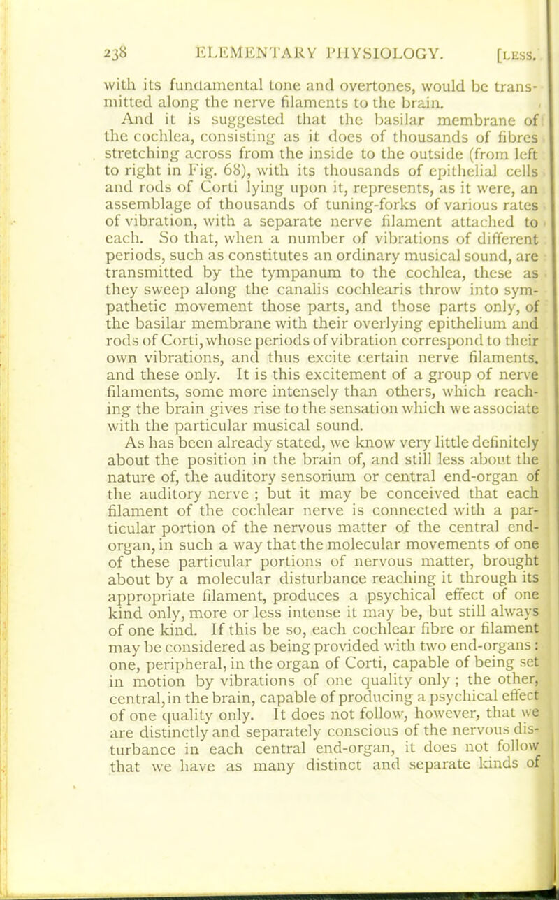 with its fundamental tone and overtones, would be trans- mitted along the nerve filaments to the brain. And it is suggested that the basilar membrane of the cochlea, consisting as it does of thousands of fibres stretching across from the inside to the outside (from left to right in Fig. 68), with its thousands of epithelial cells and rods of Corti lying upon it, represents, as it were, an assemblage of thousands of tuning-forks of various rates of vibration, with a separate nerve filament attached to each. So that, when a number of vibrations of different periods, such as constitutes an ordinary musical sound, are transmitted by the tympanum to the cochlea, these as they sweep along the canalis cochlearis throw into sym- pathetic movement those parts, and those parts only, of the basilar membrane with their overlying epithelium and rods of Corti, whose periods of vibration correspond to their own vibrations, and thus excite certain nerve filaments, and these only. It is this excitement of a group of nerve filaments, some more intensely than others, which reach- ing the brain gives rise to the sensation which we associate with the particular musical sound. As has been already stated, we know very little definitely about the position in the brain of, and still less about the nature of, the auditory sensorium or central end-organ of the auditory nerve ; but it may be conceived that each filament of the cochlear nerve is connected with a par- ticular portion of the nervous matter of the central end- organ, in such a way that the molecular movements of one of these particular portions of nervous matter, brought about by a molecular disturbance reaching it through its appropriate filament, produces a psychical effect of one kind only, more or less intense it may be, but still always of one kind. If this be so, each cochlear fibre or filament may be considered as being provided with two end-organs: one, peripheral, in the organ of Corti, capable of being set in motion by vibrations of one quality only ; the other, central, in the brain, capable of producing a psychical effect of one quality only. It does not follow, however, that we are distinctly and separately conscious of the nervous dis- turbance in each central end-organ, it does not follow that we have as many distinct and separate kinds of