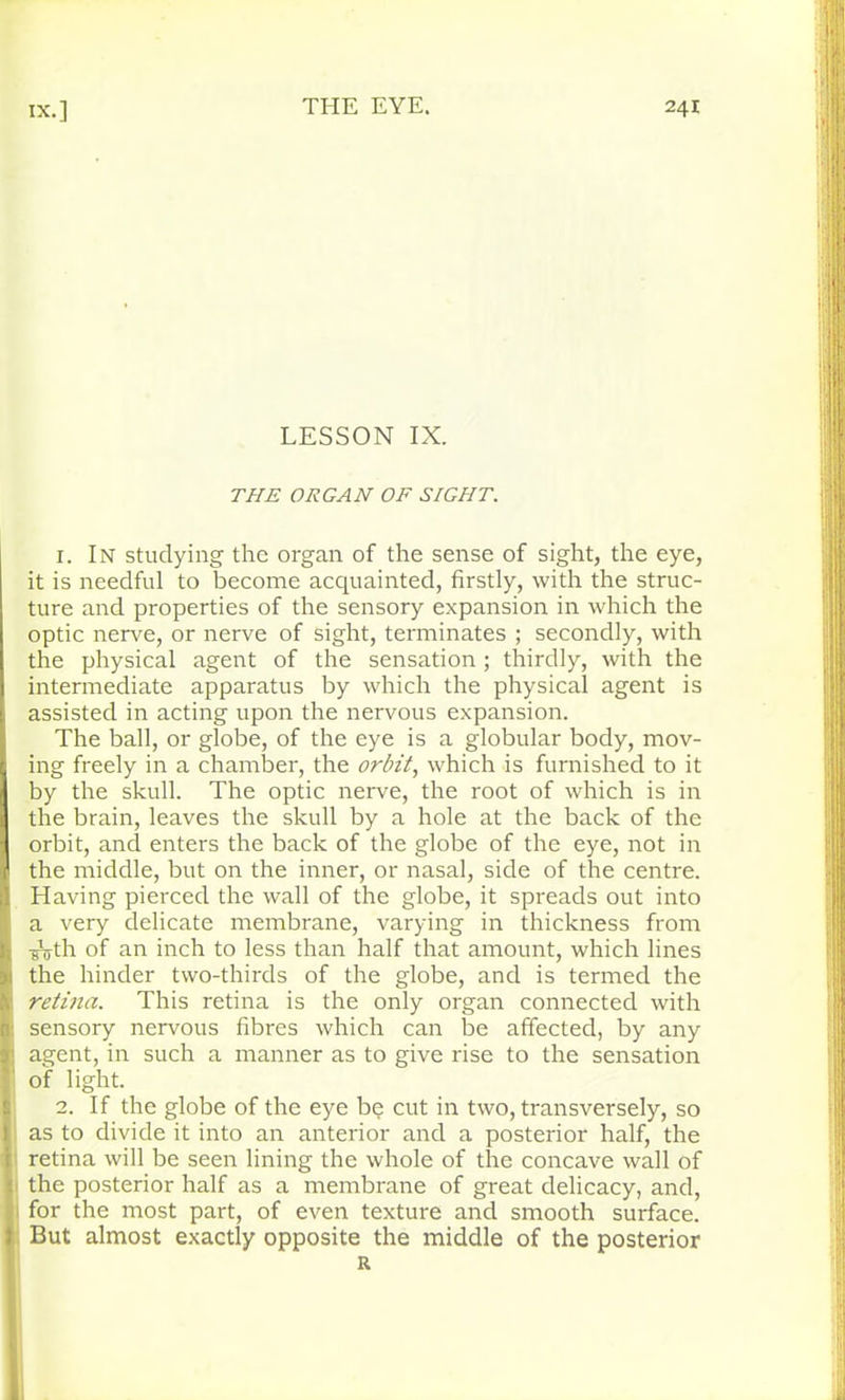 LESSON IX. THE ORGAN OF SIGHT. i. In studying the organ of the sense of sight, the eye, it is needful to become acquainted, firstly, with the struc- ture and properties of the sensory expansion in which the optic nerve, or nerve of sight, terminates ; secondly, with the physical agent of the sensation; thirdly, with the intermediate apparatus by which the physical agent is assisted in acting upon the nervous expansion. The ball, or globe, of the eye is a globular body, mov- ing freely in a chamber, the orbit, which is furnished to it by the skull. The optic nerve, the root of which is in the brain, leaves the skull by a hole at the back of the orbit, and enters the back of the globe of the eye, not in Sthe middle, but on the inner, or nasal, side of the centre. Having pierced the wall of the globe, it spreads out into a very delicate membrane, varying in thickness from j -g^th of an inch to less than half that amount, which lines 11 the hinder two-thirds of the globe, and is termed the 1 retina. This retina is the only organ connected with 1; sensory nervous fibres which can be affected, by any h agent, in such a manner as to give rise to the sensation of light. 2. If the globe of the eye b<? cut in two, transversely, so 1 as to divide it into an anterior and a posterior half, the { retina will be seen lining the whole of the concave wall of i the posterior half as a membrane of great delicacy, and, for the most part, of even texture and smooth surface. } But almost exactly opposite the middle of the posterior R