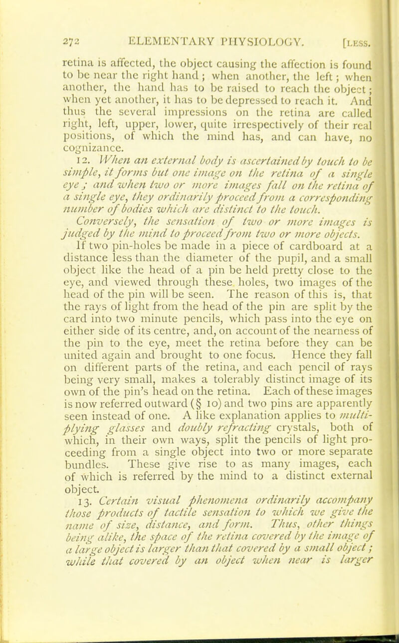 retina is affected, the object causing the affection is found to be near the right hand ; when another, the left; when another, the hand has to be raised to reach the object; when yet another, it has to be depressed to reach it. And thus the several impressions on the retina are called right, left, upper, lower, quite irrespectively of their real positions, of which the mind has, and can have, no cognizance. 12. When an external body is ascertained by touch to be simple, it forms but one image on the retina of a single eye j and when two or more images fall on the retina of a single eye, they ordinarily proceed from a corresponding number of bodies which are distinct to the touch. Conversely, the sensation of two or more images is judged by the mind to proceed from two or more objects. If two pin-holes be made in a piece of cardboard at a distance less than the diameter of the pupil, and a small object like the head of a pin be held pretty close to the eye, and viewed through these holes, two images of the head of the pin will be seen. The reason of this is, that the rays of light from the head of the pin are split by the card into two minute pencils, which pass into the eye on either side of its centre, and, on account of the nearness of the pin to the eye, meet the retina before they can be united again and brought to one focus. Hence they fall on different parts of the retina, and each pencil of rays being very small, makes a tolerably distinct image of its own of the pin’s head on the retina. Each of these images is now referred outward (§ io) and two pins are apparently seen instead of one. A like explanation applies to multi- plying glasses and doubly refracting crystals, both of which, in their own ways, split the pencils of light pro- ceeding from a single object into two or more separate bundles. These give rise to as many images, each of which is referred by the mind to a distinct external object. 13. Certain visual phenomena ordinarily accompany those products of tactile sensation to which we give the name of size, distance, and form. Thus, other things being alike, the space of the retina covered by the image of a large object is larger than that covered by a small object ; while that covered by an object when near is larger