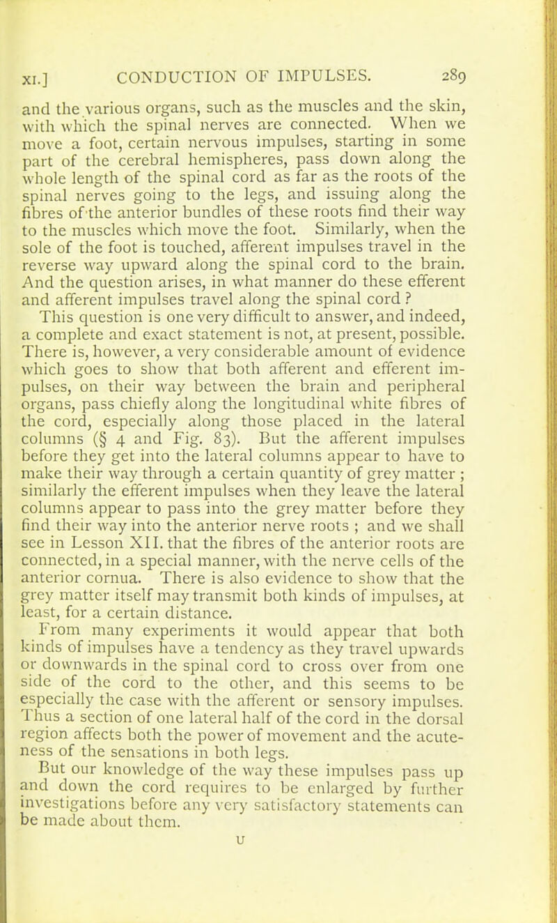 and the various organs, such as the muscles and the skin, with which the spinal nerves are connected. When we move a foot, certain nervous impulses, starting in some part of the cerebral hemispheres, pass down along the whole length of the spinal cord as far as the roots of the spinal nerves going to the legs, and issuing along the fibres of the anterior bundles of these roots find their way to the muscles which move the foot. Similarly, when the sole of the foot is touched, afferent impulses travel in the reverse way upward along the spinal cord to the brain. And the question arises, in what manner do these efferent and afferent impulses travel along the spinal cord ? This question is one very difficult to answer, and indeed, a complete and exact statement is not, at present, possible. There is, however, a very considerable amount of evidence which goes to show that both afferent and efferent im- pulses, on their way between the brain and peripheral organs, pass chiefly along the longitudinal white fibres of the cord, especially along those placed in the lateral columns (§ 4 and Fig. 83). But the afferent impulses before they get into the lateral columns appear to have to make their way through a certain quantity of grey matter ; similarly the efferent impulses when they leave the lateral columns appear to pass into the grey matter before they find their way into the anterior nerve roots ; and we shall see in Lesson XII. that the fibres of the anterior roots are connected, in a special manner, with the nerve cells of the anterior cornua. There is also evidence to show that the grey matter itself may transmit both kinds of impulses, at least, for a certain distance. From many experiments it would appear that both kinds of impulses have a tendency as they travel upwards or downwards in the spinal cord to cross over from one side of the cord to the other, and this seems to be especially the case with the afferent or sensory impulses. 1 hus a section of one lateral half of the cord in the dorsal region affects both the power of movement and the acute- ness of the sensations in both legs. But our knowledge of the way these impulses pass up and down the cord requires to be enlarged by further investigations before any very satisfactory statements can be made about them. u