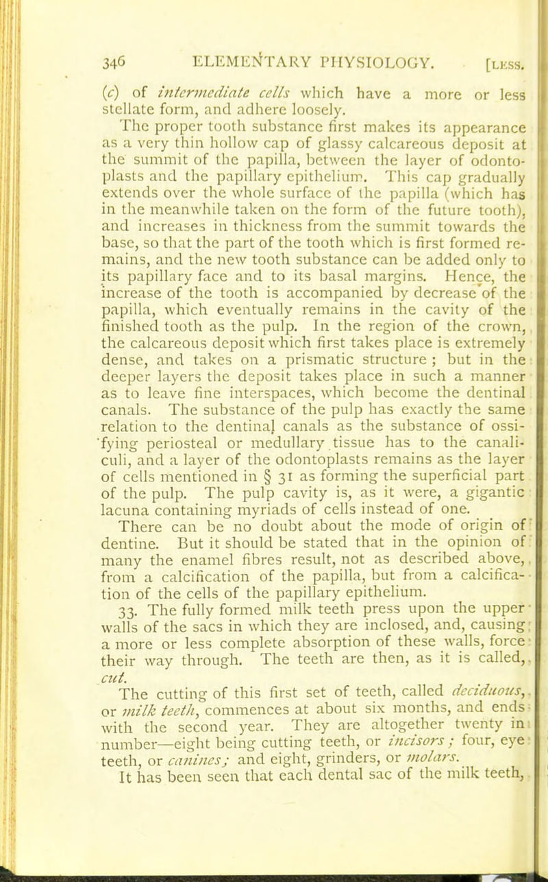 (c) of intermediate cells which have a more or less stellate form, and adhere loosely. The proper tooth substance first makes its appearance as a very thin hollow cap of glassy calcareous deposit at the summit of the papilla, between the layer of odonto- plasts and the papillary epithelium. This cap gradually extends over the whole surface of the papilla (which has in the meanwhile taken on the form of the future tooth), and increases in thickness from the summit towards the base, so that the part of the tooth which is first formed re- mains, and the new tooth substance can be added only to its papillary face and to its basal margins. Hence, the increase of the tooth is accompanied by decreases the papilla, which eventually remains in the cavity of the finished tooth as the pulp. In the region of the crown, the calcareous deposit which first takes place is extremely dense, and takes on a prismatic structure ; but in the deeper layers the deposit takes place in such a manner as to leave fine interspaces, which become the dentinal canals. The substance of the pulp has exactly the same relation to the dentinaj canals as the substance of ossi- 'fying periosteal or medullary tissue has to the canali- culi, and a layer of the odontoplasts remains as the layer of cells mentioned in § 31 as forming the superficial part of the pulp. The pulp cavity is, as it were, a gigantic lacuna containing myriads of cells instead of one. There can be no doubt about the mode of origin of dentine. But it should be stated that in the opinion of many the enamel fibres result, not as described above,. from a calcification of the papilla, but from a calcifica- tion of the cells of the papillary epithelium. 33. The fully formed milk teeth press upon the upper • walls of the sacs in which they are inclosed, and, causing a more or less complete absorption of these walls, force their way through. The teeth are then, as it is called,. cut. The cutting of this first set of teeth, called deciduous, or milk teeth, commences at about six months, and ends- with the second year. They are altogether twenty in number—eight being cutting teeth, or incisors ; four, eye teeth, or canines; and eight, grinders, or molars. It has been seen that each dental sac of the milk teeth,