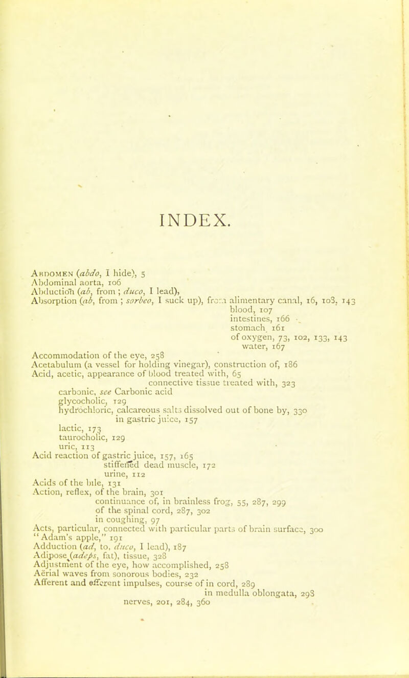 Abdomen (abdo, I hide), 5 Abdominal aorta, 106 Abduction (ab, from ; duco, I lead), Absorption (ab, from ; sorbeo, I suck up), from alimentary canal, 16, io3. 14 blood, 107 intestines, 166 stomach, 161 of oxygen, 73, 102, 133, 143 water, 167 Accommodation of the eye, 258 Acetabulum (a vessel for holding vinegar), construction of, 186 Acid, acetic, appearance of blood treated with, 65 connective tissue treated with, 323 carbonic, see Carbonic acid glycocholic, T2g hydrochloric, calcareous salts dissolved out of bone by, 330 in gastric juice, 157 lactic, 173 taurocholic, 129 uric, 113 Acid reaction of gastric juice, 157, 165 stiffened dead muscle, 172 urine, 112 Acids of the bile, 131 Action, reflex, of the brain, 301 continuance of, in brainless frog, 55, 287, 299 of the spinal cord, 287, 302 in coughing, 97 Acts, particular, connected with particular parts of brain surface, 300 “Adam’s apple,” 191 Adduction (ad, to, duco, I lead), 187 AdiposejAtfe/.a fat), tissue, 328 Adjustment of the eye, how accomplished, 258 Aerial waves from sonorous bodies, 232 Afferent and efferent impulses, course of in cord, 289 in medulla oblongata, 298 nerves, 201, 284, 360