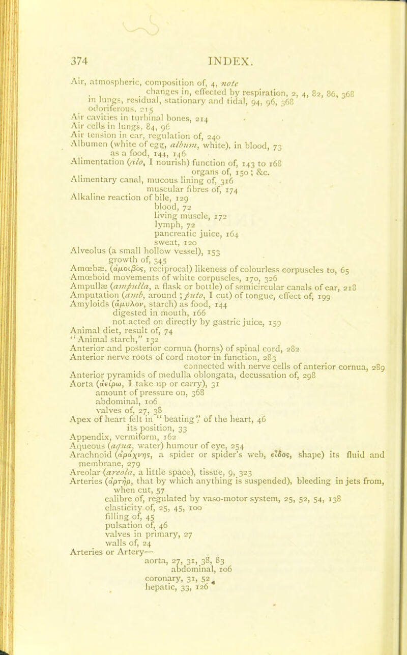 Air, atmospheric, composition of, 4, note changes in, effected by respiration, 2, 4, 82, 86, 368 in lungs, residual, stationary and tidal, 94, 96, 368 odoriferous. 215 Air cavities in turbinal bones, 214 Air cells in lungs, 84, 96 Air tension in car, regulation of, 240 Albumen (white of egg, album, white), in blood, 73 as a food, 144, 146 Alimentation (ato, I nourish) function of, 143 to 168 organs of, 150 ; &c. Alimentary canal, mucous lining of, 316 muscular fibres of, 174 Alkaline reaction of bile, 129 blood, 72 living muscle, 172 lymph, 72 pancreatic juice, 164 sweat, 120 Alveolus (a small hollow vessel), 153 growth of, 345 Amoebre, (a'poi/3os, reciprocal) likeness of colourless corpuscles to, 65 Amoeboid movements of white corpuscles, 170, 326 Ampulla; (ampulla, a flask or bottle) of semicircular canals of ear, 2i3 Amputation (amli, around ; puto, I cut) of tongue, effect of, 199 Amyloids (dp.uAov, starch) as food, 144 digested in mouth, 166 not acted on directly by gastric juice, 153 Animal diet, result of, 74  Animal starch,” 132 Anterior and posterior cornua (horns) of spinal cord, 282 Anterior nerve roots of cord motor in function, 283 connected with nerve cells of anterior cornua, 289 Anterior pyramids of medulla oblongata, decussation of, 298 Aorta (a’eipw, I take up or carry), 31 amount of pressure on, 368 abdominal, 106 valves of, 27, 38 Apex of heart felt in “ beating V of the heart, 46 its position, 33 Appendix, vermiform, 162 Aqueous (arfua, water) humour of eye, 254 Arachnoid (apa^vijs, a spider or spider’s web, eiSos, shape) its fluid and membrane, 279 Areolar (areola, a little space), tissue, 9, 323 Arteries (a’prpp, that by which anything is suspended), bleeding in jets from, when cut, 57 calibre of, regulated by vaso-motor system, 25, 52, 54, 138 elasticity of, 23, 45, 100 filling of, 45 pulsation of, 46 valves in primary, 27 walls of, 24 Arteries or Artery— aorta, 27, 31,38, 83 abdominal, 106 coronary, 31, 52 ^ hepatic, 33, 126