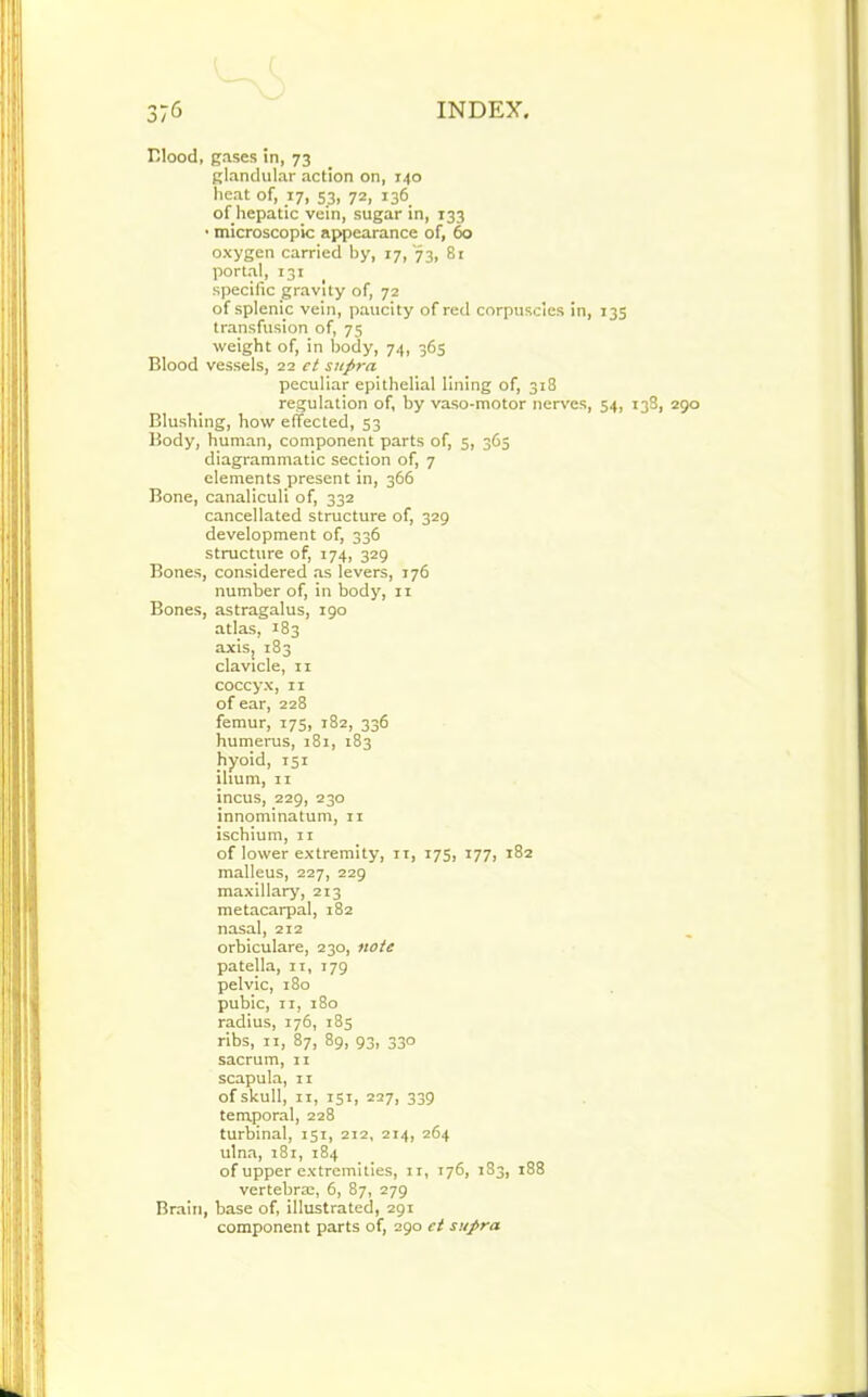 Blood, gases in, 73 glandular action on, 140 heat of, 17, S3, 72, 136 of hepatic vein, sugar in, 133 • microscopic appearance of, 60 oxygen carried by, 17, 73, 81 portal, 131 specific gravity of, 72 of splenic vein, paucity of red corpuscles in, 13s transfusion of, 75 weight of, in body, 74, 365 Blood vessels, 22 ct supra peculiar epithelial lining of, 318 regulation of, by vaso-motor nerves, 54, 138, 290 Blushing, how effected, 53 Body, human, component parts of, 5, 365 diagrammatic section of, 7 elements present in, 366 Bone, canaliculi of, 332 cancellated structure of, 329 development of, 336 structure of, 174, 329 Bones, considered as levers, 176 number of, in body, 11 Bones, astragalus, 190 atlas, 183 axisj 183 clavicle, n coccyx, 11 of ear, 228 femur, 175, 182, 336 humerus, 181, 183 hyoid, 151 ilium, 11 incus, 229, 230 innominatum, 11 ischium, 11 of lower extremity, 11, 175, 177, 182 malleus, 227, 229 maxillary, 213 metacarpal, 182 nasal, 212 orbiculare, 230, note patella, n, 179 pelvic, 180 pubic, 11, 180 radius, 176, 185 ribs, 11, 87, 89, 93, 330 sacrum, 11 scapula, 11 of skull, 11, 151, 227, 339 temporal, 228 turbinal, 151, 212, 214, 264 ulna, 181, 184 of upper extremities, 11, 176, 183, 188 vertebra;, 6, 87, 279 Brain, base of, illustrated, 291 component parts of, 290 ct supra