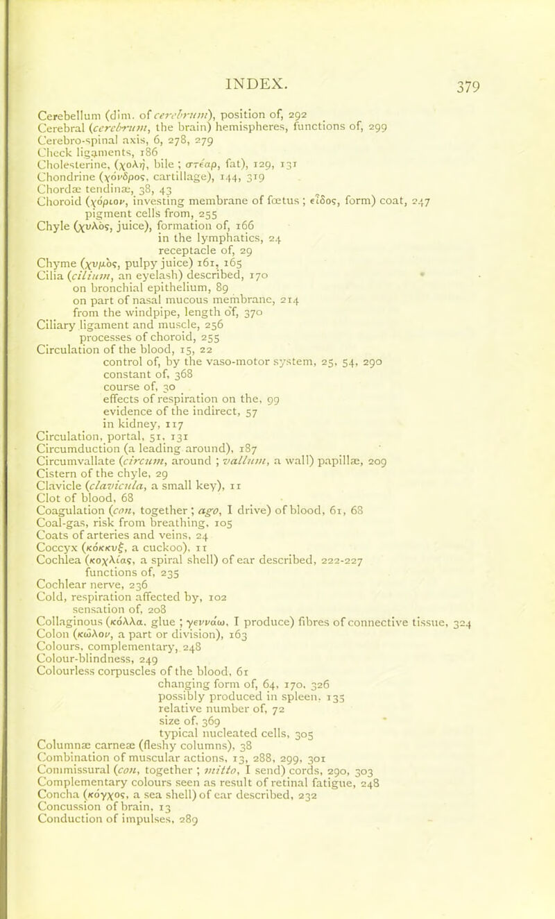 Cerebellum (dim. of cerebrum), position of, 292 Cerebral (cerebrum, the brain) hemispheres, functions of, 299 Cerebro-spinal axis, 6, 278, 279 Check ligaments, 186 Choleslerine, (xoA.rj, bile ; ore'ap, fat), 129, I3r Chondrine (yoWSpos, cartillage), 144, 3T9 Chordae tendinae, 38, 43 Choroid (\6pLov, investing membrane of foetus ; eiSos, form) coat, 247 pigment cells from, 255 Chyle (xvAos, juice), formation of, 166 in the lymphatics, 24 receptacle of, 29 Chyme (xvp.o?, pulpy juice) i6r, 165 Cilia {f ilium, an eyelash) described, 170 on bronchial epithelium, 89 on part of nasal mucous membrane, 214 from the windpipe, length o'f, 370 Ciliary ligament and muscle, 256 processes of choroid, 255 Circulation of the blood, 15, 22 control of, by the vaso-motor system, 25, 54, 290 constant of, 368 course of, 30 effects of respiration on the, 99 evidence of the indirect, 57 in kidney, 117 Circulation, portal, 51, 131 Circumduction (a leading around), 187 Circumvallate (circum, around ; valium, a wall) papill®, 209 Cistern of the chyle, 29 Clavicle (clavicula, a small key), n Clot of blood, 68 Coagulation (con, together; ago, I drive) of blood, 61, 6S Coal-gas, risk from breathing, 105 Coats of arteries and veins, 24 Coccyx (xd/oevf, a cuckoo), it Cochlea (xoxAias, a spiral shell) of ear described, 222-227 functions of, 235 Cochlear nerve, 236 Cold, respiration affected by, 102 sensation of, 208 Collaginous (/coAAa, glue ; yevvaio, I produce) fibres of connective tissue, 324 Colon (kioAov, a part or division), 163 Colours, complementary, 24S Colour-blindness, 249 Colourless corpuscles of the blood, 61 changing form of, 64, 170, 326 possibly produced in spleen. 135 relative number of, 72 size of, 369 typical nucleated cells, 305 Column® came® (fleshy columns), 38 Combination of muscular actions, 13, 288, 299, 301 Commissural (con, together ; jnitto, I send) cords, 290, 303 Complementary colours seen as result of retinal fatigue, 248 Concha (/cdyx°s, a sea shell) of ear described, 232 Concussion of brain, 13 Conduction of impulses, 289