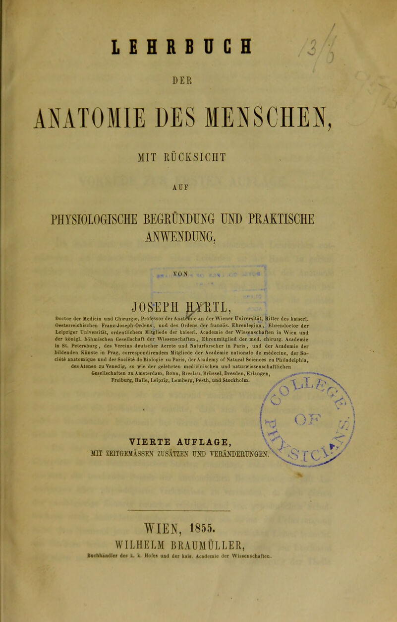 LEHRBUCH 3 DER AMTOMIE DES MENSCHEN, MIT RÜCKSICHT Aur PHYSIOLOGISCHE BEGRÜNDÜNG UND PRAKTISCHE ANWENDUNG, VON JOS-EPH ORTL, Doclor der Medicin und Chirurgie, Professor der Anatomie an der Wiener ünirersiUt, Ritter des kaiserl. Oesterreichiscben Franz-Joseph-Ordens, und des Ordens der französ. Ehrenlegion , Ehrendoctor der Leipziger Universität, ordentlichem Mitgliede der kaiserl. Academie der Wissenschaften in AVien und der kÖDigl. böhmischen Gesellschaft der Wissenschaften, Ehrenmitglied der med. Chirurg. Academie in St. Petersburg, des Vereins deutscher Aerzte und Naturforscher in Paris, und der Academie der bildenden Künste in Prag, correspondirendem Mitgliede der .Academie nationale de medecine, der So- ciete anatomique und derSociete de Biologie zu Paris, derAcademy of Natural Sciences zu Philadelphia^ desAteoeo zu Venedig, so wie der gelehrten medicinischen und naturwissenschaftlichen Gcsellschalten zu .Amsterdam, Bonn, Breslau, Brüssel, Dresden, Erlangen, Freiburg, Halle, Leipzig, Lemberg, Pesth, und Stockholm. VIEETE AUFLAGE, MIT ZEITGEMÄSSEN ZUSÄTZEN UND VERÄNDERUNGEN. WIEN, 1855. WILHELM BRAÜMÜLLER,