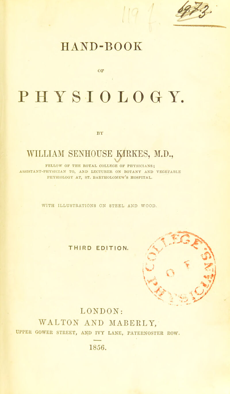 OF PHYSIOLOGY. BY WILLIAM SENHOUSE JIRKES, M.D., FELLOW OF THE EOYAL COLLEGE OF PHYSICIANS; ASSISTANT-PHYSICIAN TO, AND LECTURER ON BOTANY AND VEOETABLE PHYSIOLOGY AT, ST. BARTHOLOMEW'S HOSPITAL. WITH ILLUSTRATIONS ON STEEL AND WOOD. THIRD EDITION. LONDON: WALTON AND MABERLY, U]>I'Eli GOWER STREET, AND IVY LANE, PATERNOSTER ROW. 1856.