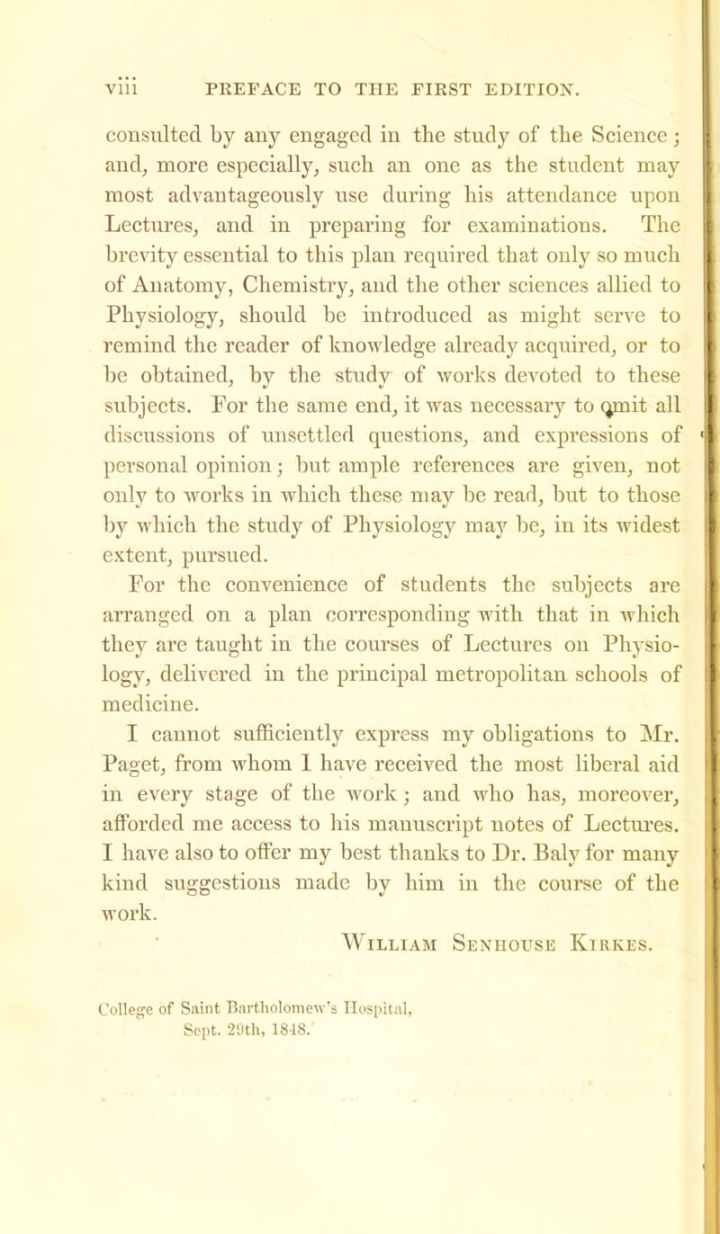 consulted by any engaged in the study of the Science; and, more especially, such an one as the student may most advantageously use during his attendance upon Lectures, and in preparing for examinations. The brevity essential to this plan required that only so much of Anatomy, Chemistry, and the other sciences allied to Physiology, should be introduced as might serve to remind the reader of knowledge already acquired, or to be obtained, by the study of works devoted to these subjects. For the same end, it was necessary to (jmit all discussions of unsettled questions, and expressions of personal opinion; but ample references are given, not only to works in which these may be read, but to those by which the study of Physiology may be, in its widest extent, pursued. For the convenience of students the subjects are arranged on a plan corresponding with that in which they are taught in the courses of Lectures on Physio- logy, delivered in the principal metropolitan schools of medicine. I cannot suflBciently express my obligations to Mr. Paget, from whom 1 have received the most liberal aid in every stage of the work; and who has, moreover, afforded me access to his manuscript notes of Lectui'es. I have also to offer my best thanks to Dr. Baly for many kind sviggestions made by him in the course of the work. William Senhouse Kirkes. College of Saint Bartliolomew's Hospital, Sept. •2'.lth, 1848.'